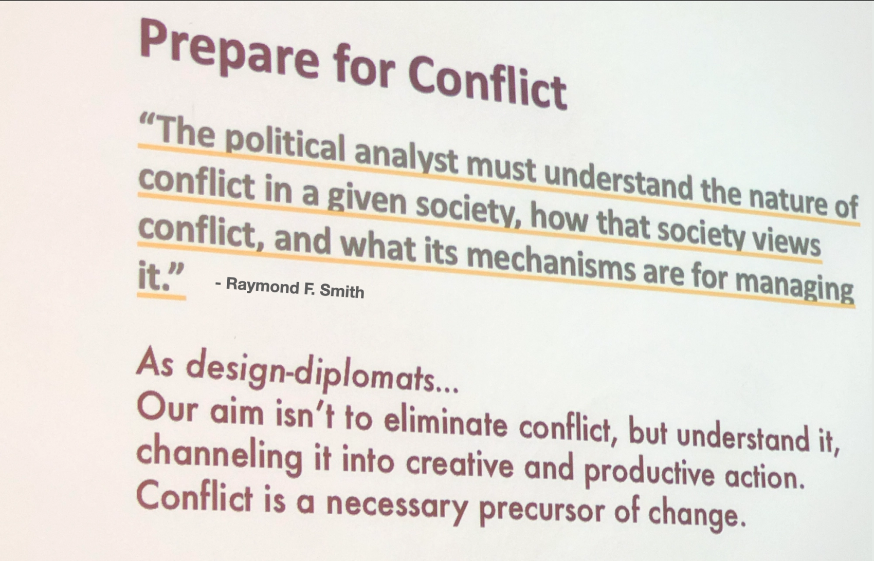 Picture of a slide with two quotes: “The  political analyst must understand the nature of conflict, and what its mechanisms are for managing it.” -Raymond F. Smith. And "“As design-diplomats.. Our aim isn't to eliminate conflict, but understand it, channeling it into creative and productive action. Conflict is a necessary precursor of change.” - Bridgable ​​​​‌﻿‍﻿​‍​‍‌‍﻿﻿‌﻿​‍‌‍‍‌‌‍‌﻿‌‍‍‌‌‍﻿‍​‍​‍​﻿‍‍​‍​‍‌﻿​﻿‌‍​‌‌‍﻿‍‌‍‍‌‌﻿‌​‌﻿‍‌​‍﻿‍‌‍‍‌‌‍﻿﻿​‍​‍​‍﻿​​‍​‍‌‍‍​‌﻿​‍‌‍‌‌‌‍‌‍​‍​‍​﻿‍‍​‍​‍‌‍‍​‌﻿‌​‌﻿‌​‌﻿​​‌﻿​﻿​﻿‍‍​‍﻿﻿​‍﻿﻿‌‍​‍‌‍‌‌‌‍‍﻿‌‍‍﻿​‍﻿‌‌‍​‍‌‍﻿​‌‍﻿﻿‌‍‌﻿‌‍‌﻿​‍﻿‌‌﻿​﻿‌‍​‌‌‍﻿‍‌‍‍‌‌﻿‌​‌﻿‍‌​‍﻿‍‌﻿‌‍‌‍‌‌‌﻿​‍‌‍​﻿‌‍‌‌‌‍﻿​​‍﻿‍‌‍​‌‌﻿​​‌﻿​​​‍﻿﻿‌‍‍‌‌‍﻿‍‌﻿‌​‌‍‌‌‌‍﻿‍‌﻿‌​​‍﻿﻿‌‍‌‌‌‍‌​‌‍‍‌‌﻿‌​​‍﻿﻿‌‍﻿‌‌‍﻿﻿‌‍‌​‌‍‌‌​﻿﻿‌‌﻿​​‌﻿​‍‌‍‌‌‌﻿​﻿‌‍‌‌‌‍﻿‍‌﻿‌​‌‍​‌‌﻿‌​‌‍‍‌‌‍﻿﻿‌‍﻿‍​﻿‍﻿‌‍‍‌‌‍‌​​﻿﻿‌​﻿‍​‌‍​﻿​﻿‌‌‌‍​‌‌‍‌​​﻿​‍​﻿​﻿‌‍‌​​‍﻿‌​﻿​​‌‍​‍​﻿‍‌‌‍‌​​‍﻿‌​﻿‌​​﻿‍‌‌‍​‍​﻿​​​‍﻿‌‌‍​‍​﻿‌​​﻿‌‌​﻿‌﻿​‍﻿‌​﻿​﻿‌‍​﻿​﻿‍‌​﻿​‍​﻿‍‌​﻿‍​​﻿‌﻿​﻿‍‌​﻿​﻿​﻿‍​​﻿‌﻿​﻿‍​​﻿‍﻿‌﻿‌​‌﻿‍‌‌﻿​​‌‍‌‌​﻿﻿‌‌﻿​​‌‍﻿﻿‌﻿​﻿‌﻿‌​​﻿‍﻿‌﻿​​‌‍​‌‌﻿‌​‌‍‍​​﻿﻿‌‌‍​﻿‌‍﻿﻿‌‍﻿‍‌﻿‌​‌‍‌‌‌‍﻿‍‌﻿‌​​‍‌‌​﻿‌‌‌​​‍‌‌﻿﻿‌‍‍﻿‌‍‌‌‌﻿‍‌​‍‌‌​﻿​﻿‌​‌​​‍‌‌​﻿​﻿‌​‌​​‍‌‌​﻿​‍​﻿​‍‌‍‌‌​﻿‍​​﻿‍​​﻿‍‌​﻿​﻿​﻿​​‌‍​‍​﻿​﻿​﻿​​​﻿‌‍​﻿‌‌​﻿‍‌​‍‌‌​﻿​‍​﻿​‍​‍‌‌​﻿‌‌‌​‌​​‍﻿‍‌‍​‌‌‍﻿​‌﻿‌​​﻿﻿﻿‌‍​‍‌‍​‌‌﻿​﻿‌‍‌‌‌‌‌‌‌﻿​‍‌‍﻿​​﻿﻿‌‌‍‍​‌﻿‌​‌﻿‌​‌﻿​​‌﻿​﻿​‍‌‌​﻿​﻿‌​​‌​‍‌‌​﻿​‍‌​‌‍​‍‌‌​﻿​‍‌​‌‍‌‍​‍‌‍‌‌‌‍‍﻿‌‍‍﻿​‍﻿‌‌‍​‍‌‍﻿​‌‍﻿﻿‌‍‌﻿‌‍‌﻿​‍﻿‌‌﻿​﻿‌‍​‌‌‍﻿‍‌‍‍‌‌﻿‌​‌﻿‍‌​‍﻿‍‌﻿‌‍‌‍‌‌‌﻿​‍‌‍​﻿‌‍‌‌‌‍﻿​​‍﻿‍‌‍​‌‌﻿​​‌﻿​​​‍‌‍‌‍‍‌‌‍‌​​﻿﻿‌​﻿‍​‌‍​﻿​﻿‌‌‌‍​‌‌‍‌​​﻿​‍​﻿​﻿‌‍‌​​‍﻿‌​﻿​​‌‍​‍​﻿‍‌‌‍‌​​‍﻿‌​﻿‌​​﻿‍‌‌‍​‍​﻿​​​‍﻿‌‌‍​‍​﻿‌​​﻿‌‌​﻿‌﻿​‍﻿‌​﻿​﻿‌‍​﻿​﻿‍‌​﻿​‍​﻿‍‌​﻿‍​​﻿‌﻿​﻿‍‌​﻿​﻿​﻿‍​​﻿‌﻿​﻿‍​​‍‌‍‌﻿‌​‌﻿‍‌‌﻿​​‌‍‌‌​﻿﻿‌‌﻿​​‌‍﻿﻿‌﻿​﻿‌﻿‌​​‍‌‍‌﻿​​‌‍​‌‌﻿‌​‌‍‍​​﻿﻿‌‌‍​﻿‌‍﻿﻿‌‍﻿‍‌﻿‌​‌‍‌‌‌‍﻿‍‌﻿‌​​‍‌‌​﻿‌‌‌​​‍‌‌﻿﻿‌‍‍﻿‌‍‌‌‌﻿‍‌​‍‌‌​﻿​﻿‌​‌​​‍‌‌​﻿​﻿‌​‌​​‍‌‌​﻿​‍​﻿​‍‌‍‌‌​﻿‍​​﻿‍​​﻿‍‌​﻿​﻿​﻿​​‌‍​‍​﻿​﻿​﻿​​​﻿‌‍​﻿‌‌​﻿‍‌​‍‌‌​﻿​‍​﻿​‍​‍‌‌​﻿‌‌‌​‌​​‍﻿‍‌‍​‌‌‍﻿​‌﻿‌​​‍​‍‌﻿﻿‌