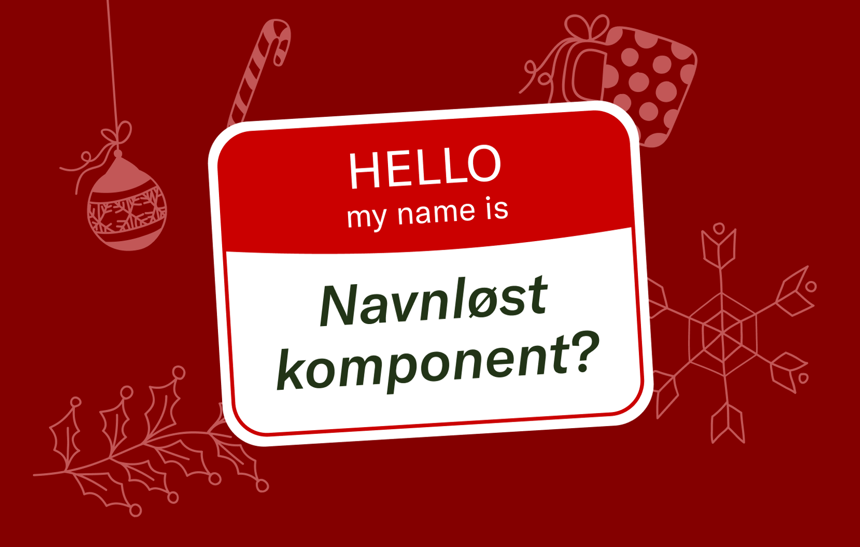 Illustrasjon. Navneskilt hvor det står "Hello, my name is Navnløst komponent" med juledekorasjoner i bakgrunnen.​​​​‌﻿‍﻿​‍​‍‌‍﻿﻿‌﻿​‍‌‍‍‌‌‍‌﻿‌‍‍‌‌‍﻿‍​‍​‍​﻿‍‍​‍​‍‌﻿​﻿‌‍​‌‌‍﻿‍‌‍‍‌‌﻿‌​‌﻿‍‌​‍﻿‍‌‍‍‌‌‍﻿﻿​‍​‍​‍﻿​​‍​‍‌‍‍​‌﻿​‍‌‍‌‌‌‍‌‍​‍​‍​﻿‍‍​‍​‍‌‍‍​‌﻿‌​‌﻿‌​‌﻿​​‌﻿​﻿​﻿‍‍​‍﻿﻿​‍﻿﻿‌‍​‍‌‍‌‌‌‍‍﻿‌‍‍﻿​‍﻿‌‌‍​‍‌‍﻿​‌‍﻿﻿‌‍‌﻿‌‍‌﻿​‍﻿‌‌﻿​﻿‌‍​‌‌‍﻿‍‌‍‍‌‌﻿‌​‌﻿‍‌​‍﻿‍‌﻿‌‍‌‍‌‌‌﻿​‍‌‍​﻿‌‍‌‌‌‍﻿​​‍﻿‍‌‍​‌‌﻿​​‌﻿​​​‍﻿﻿‌‍‍‌‌‍﻿‍‌﻿‌​‌‍‌‌‌‍﻿‍‌﻿‌​​‍﻿﻿‌‍‌‌‌‍‌​‌‍‍‌‌﻿‌​​‍﻿﻿‌‍﻿‌‌‍﻿﻿‌‍‌​‌‍‌‌​﻿﻿‌‌﻿​​‌﻿​‍‌‍‌‌‌﻿​﻿‌‍‌‌‌‍﻿‍‌﻿‌​‌‍​‌‌﻿‌​‌‍‍‌‌‍﻿﻿‌‍﻿‍​﻿‍﻿‌‍‍‌‌‍‌​​﻿﻿‌​﻿​‌‌‍​‍​﻿‍​​﻿​​‌‍​‌​﻿‍‌​﻿​﻿​﻿‌​​‍﻿‌​﻿‌‍​﻿‌‍‌‍​﻿‌‍​‌​‍﻿‌​﻿‌​​﻿‍‌‌‍​﻿​﻿​﻿​‍﻿‌‌‍​‌​﻿‍‌​﻿‌​​﻿​‍​‍﻿‌​﻿​‍​﻿​​‌‍​‍​﻿‍​​﻿‌‍​﻿‌‍​﻿‍​‌‍​﻿​﻿‌‍​﻿‍‌‌‍‌‍​﻿‌﻿​﻿‍﻿‌﻿‌​‌﻿‍‌‌﻿​​‌‍‌‌​﻿﻿‌‌﻿​​‌‍﻿﻿‌﻿​﻿‌﻿‌​​﻿‍﻿‌﻿​​‌‍​‌‌﻿‌​‌‍‍​​﻿﻿‌‌‍​﻿‌‍﻿﻿‌﻿‌‍‌‍‌‌‌﻿​‍‌​‍‌‌‍﻿‌‌‍​‌‌‍‌﻿‌‍‌‌​‍﻿‍‌‍​‌‌‍﻿​‌﻿‌​​﻿﻿﻿‌‍​‍‌‍​‌‌﻿​﻿‌‍‌‌‌‌‌‌‌﻿​‍‌‍﻿​​﻿﻿‌‌‍‍​‌﻿‌​‌﻿‌​‌﻿​​‌﻿​﻿​‍‌‌​﻿​﻿‌​​‌​‍‌‌​﻿​‍‌​‌‍​‍‌‌​﻿​‍‌​‌‍‌‍​‍‌‍‌‌‌‍‍﻿‌‍‍﻿​‍﻿‌‌‍​‍‌‍﻿​‌‍﻿﻿‌‍‌﻿‌‍‌﻿​‍﻿‌‌﻿​﻿‌‍​‌‌‍﻿‍‌‍‍‌‌﻿‌​‌﻿‍‌​‍﻿‍‌﻿‌‍‌‍‌‌‌﻿​‍‌‍​﻿‌‍‌‌‌‍﻿​​‍﻿‍‌‍​‌‌﻿​​‌﻿​​​‍‌‍‌‍‍‌‌‍‌​​﻿﻿‌​﻿​‌‌‍​‍​﻿‍​​﻿​​‌‍​‌​﻿‍‌​﻿​﻿​﻿‌​​‍﻿‌​﻿‌‍​﻿‌‍‌‍​﻿‌‍​‌​‍﻿‌​﻿‌​​﻿‍‌‌‍​﻿​﻿​﻿​‍﻿‌‌‍​‌​﻿‍‌​﻿‌​​﻿​‍​‍﻿‌​﻿​‍​﻿​​‌‍​‍​﻿‍​​﻿‌‍​﻿‌‍​﻿‍​‌‍​﻿​﻿‌‍​﻿‍‌‌‍‌‍​﻿‌﻿​‍‌‍‌﻿‌​‌﻿‍‌‌﻿​​‌‍‌‌​﻿﻿‌‌﻿​​‌‍﻿﻿‌﻿​﻿‌﻿‌​​‍‌‍‌﻿​​‌‍​‌‌﻿‌​‌‍‍​​﻿﻿‌‌‍​﻿‌‍﻿﻿‌﻿‌‍‌‍‌‌‌﻿​‍‌​‍‌‌‍﻿‌‌‍​‌‌‍‌﻿‌‍‌‌​‍﻿‍‌‍​‌‌‍﻿​‌﻿‌​​‍​‍‌﻿﻿‌