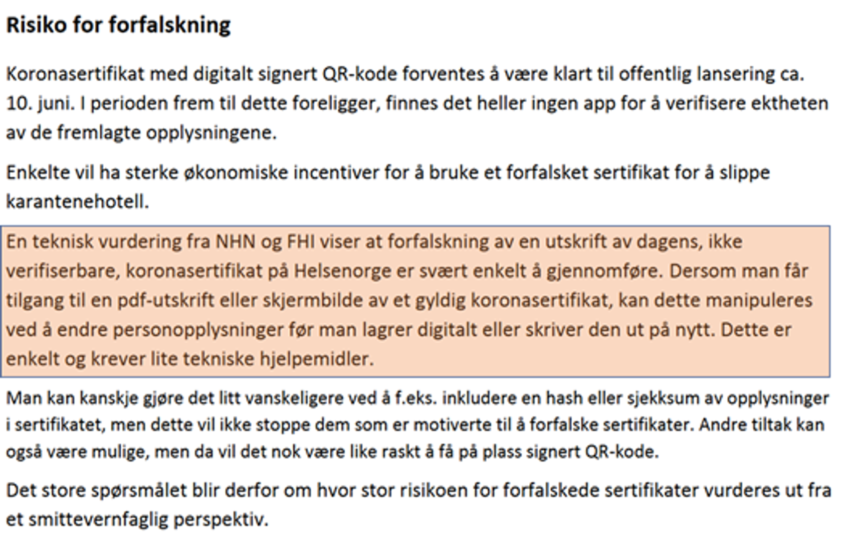 En teknisk vurdering fra NHN og FHI viser at forfalskning av en utskrift av dagens, ikke  verifiserbare, koronasertifikat på Helsenorge er svært enkelt å gjennomføre. Dersom man får  tilgang til en pdf-utskrift eller skjermbilde av et gyldig koronasertifikat, kan dette manipuleres  ved å endre personopplysninger før man lagrer digitalt eller skriver den ut på nytt. Dette er  enkelt og krever lite tekniske hjelpemidler. ​​​​‌﻿‍﻿​‍​‍‌‍﻿﻿‌﻿​‍‌‍‍‌‌‍‌﻿‌‍‍‌‌‍﻿‍​‍​‍​﻿‍‍​‍​‍‌﻿​﻿‌‍​‌‌‍﻿‍‌‍‍‌‌﻿‌​‌﻿‍‌​‍﻿‍‌‍‍‌‌‍﻿﻿​‍​‍​‍﻿​​‍​‍‌‍‍​‌﻿​‍‌‍‌‌‌‍‌‍​‍​‍​﻿‍‍​‍​‍‌‍‍​‌﻿‌​‌﻿‌​‌﻿​​‌﻿​﻿​﻿‍‍​‍﻿﻿​‍﻿﻿‌‍​‍‌‍‌‌‌‍‍﻿‌‍‍﻿​‍﻿‌‌‍​‍‌‍﻿​‌‍﻿﻿‌‍‌﻿‌‍‌﻿​‍﻿‌‌﻿​﻿‌‍​‌‌‍﻿‍‌‍‍‌‌﻿‌​‌﻿‍‌​‍﻿‍‌﻿‌‍‌‍‌‌‌﻿​‍‌‍​﻿‌‍‌‌‌‍﻿​​‍﻿‍‌‍​‌‌﻿​​‌﻿​​​‍﻿﻿‌‍‍‌‌‍﻿‍‌﻿‌​‌‍‌‌‌‍﻿‍‌﻿‌​​‍﻿﻿‌‍‌‌‌‍‌​‌‍‍‌‌﻿‌​​‍﻿﻿‌‍﻿‌‌‍﻿﻿‌‍‌​‌‍‌‌​﻿﻿‌‌﻿​​‌﻿​‍‌‍‌‌‌﻿​﻿‌‍‌‌‌‍﻿‍‌﻿‌​‌‍​‌‌﻿‌​‌‍‍‌‌‍﻿﻿‌‍﻿‍​﻿‍﻿‌‍‍‌‌‍‌​​﻿﻿‌​﻿‍​‌‍​﻿​﻿‌​‌‍​‌‌‍‌‍‌‍‌‍‌‍​‌‌‍​﻿​‍﻿‌​﻿‍​‌‍‌​​﻿‍‌​﻿​​​‍﻿‌​﻿‌​​﻿​​​﻿​﻿​﻿‌‌​‍﻿‌‌‍​‍​﻿‌﻿​﻿​‍‌‍​‌​‍﻿‌​﻿‍‌​﻿​‌​﻿‍‌‌‍​‌‌‍‌‌​﻿‌‍​﻿‍​‌‍‌‍‌‍​﻿​﻿‌​‌‍​﻿​﻿‍​​﻿‍﻿‌﻿‌​‌﻿‍‌‌﻿​​‌‍‌‌​﻿﻿‌‌﻿​​‌‍﻿﻿‌﻿​﻿‌﻿‌​​﻿‍﻿‌﻿​​‌‍​‌‌﻿‌​‌‍‍​​﻿﻿‌‌‍​﻿‌‍﻿﻿‌‍﻿‍‌﻿‌​‌‍‌‌‌‍﻿‍‌﻿‌​​‍‌‌​﻿‌‌‌​​‍‌‌﻿﻿‌‍‍﻿‌‍‌‌‌﻿‍‌​‍‌‌​﻿​﻿‌​‌​​‍‌‌​﻿​﻿‌​‌​​‍‌‌​﻿​‍​﻿​‍​﻿​‌​﻿​﻿​﻿‌‌​﻿‍​​﻿‌‌‌‍​﻿​﻿​​​﻿‌﻿​﻿‍‌​﻿‍‌​﻿​​​﻿‍​​‍‌‌​﻿​‍​﻿​‍​‍‌‌​﻿‌‌‌​‌​​‍﻿‍‌‍​‌‌‍﻿​‌﻿‌​​﻿﻿﻿‌‍​‍‌‍​‌‌﻿​﻿‌‍‌‌‌‌‌‌‌﻿​‍‌‍﻿​​﻿﻿‌‌‍‍​‌﻿‌​‌﻿‌​‌﻿​​‌﻿​﻿​‍‌‌​﻿​﻿‌​​‌​‍‌‌​﻿​‍‌​‌‍​‍‌‌​﻿​‍‌​‌‍‌‍​‍‌‍‌‌‌‍‍﻿‌‍‍﻿​‍﻿‌‌‍​‍‌‍﻿​‌‍﻿﻿‌‍‌﻿‌‍‌﻿​‍﻿‌‌﻿​﻿‌‍​‌‌‍﻿‍‌‍‍‌‌﻿‌​‌﻿‍‌​‍﻿‍‌﻿‌‍‌‍‌‌‌﻿​‍‌‍​﻿‌‍‌‌‌‍﻿​​‍﻿‍‌‍​‌‌﻿​​‌﻿​​​‍‌‍‌‍‍‌‌‍‌​​﻿﻿‌​﻿‍​‌‍​﻿​﻿‌​‌‍​‌‌‍‌‍‌‍‌‍‌‍​‌‌‍​﻿​‍﻿‌​﻿‍​‌‍‌​​﻿‍‌​﻿​​​‍﻿‌​﻿‌​​﻿​​​﻿​﻿​﻿‌‌​‍﻿‌‌‍​‍​﻿‌﻿​﻿​‍‌‍​‌​‍﻿‌​﻿‍‌​﻿​‌​﻿‍‌‌‍​‌‌‍‌‌​﻿‌‍​﻿‍​‌‍‌‍‌‍​﻿​﻿‌​‌‍​﻿​﻿‍​​‍‌‍‌﻿‌​‌﻿‍‌‌﻿​​‌‍‌‌​﻿﻿‌‌﻿​​‌‍﻿﻿‌﻿​﻿‌﻿‌​​‍‌‍‌﻿​​‌‍​‌‌﻿‌​‌‍‍​​﻿﻿‌‌‍​﻿‌‍﻿﻿‌‍﻿‍‌﻿‌​‌‍‌‌‌‍﻿‍‌﻿‌​​‍‌‌​﻿‌‌‌​​‍‌‌﻿﻿‌‍‍﻿‌‍‌‌‌﻿‍‌​‍‌‌​﻿​﻿‌​‌​​‍‌‌​﻿​﻿‌​‌​​‍‌‌​﻿​‍​﻿​‍​﻿​‌​﻿​﻿​﻿‌‌​﻿‍​​﻿‌‌‌‍​﻿​﻿​​​﻿‌﻿​﻿‍‌​﻿‍‌​﻿​​​﻿‍​​‍‌‌​﻿​‍​﻿​‍​‍‌‌​﻿‌‌‌​‌​​‍﻿‍‌‍​‌‌‍﻿​‌﻿‌​​‍​‍‌﻿﻿‌