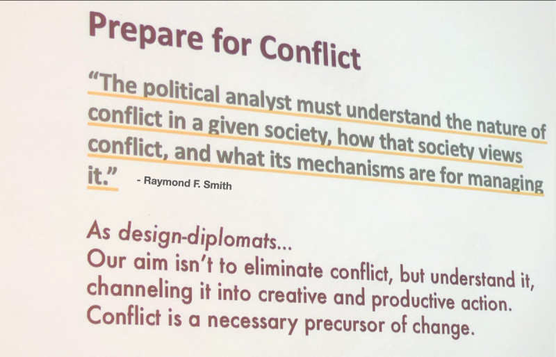 Picture of a slide with two quotes: “The  political analyst must understand the nature of conflict, and what its mechanisms are for managing it.” -Raymond F. Smith. And "“As design-diplomats.. Our aim isn't to eliminate conflict, but understand it, channeling it into creative and productive action. Conflict is a necessary precursor of change.” - Bridgable 