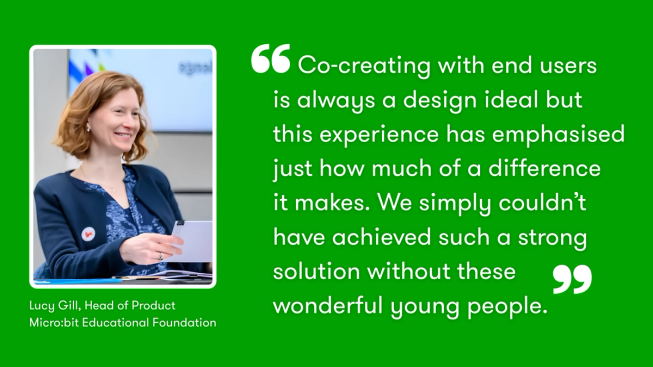 Quote graphic on a green background featuring a photo of Lucy Gill. Large white text reads: “Co-creating with end users is always a design ideal but this experience has emphasised just how much of a difference it makes. We simply couldn’t have achieved such a strong solution without these wonderful young people.” The quote is attributed to Lucy Gill, Head of Product, Micro:bit Educational Foundation.