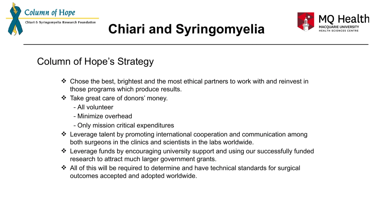 Chiari and Syringomyelia
Column of Hope’s Strategy
Chose the best, brightest and the most ethical partners to work with and reinvest in those programs which produce results.
Take great care of donors’ money.
- All volunteer
- Minimize overhead
- Only mission critical expenditures
Leverage talent by promoting international cooperation and communication among both surgeons in the clinics and scientists in the labs worldwide.
Leverage funds by encouraging university support and using our successfully funded research to attract much larger government grants.
All of this will be required to determine and have technical standards for surgical outcomes accepted and adopted worldwide.
