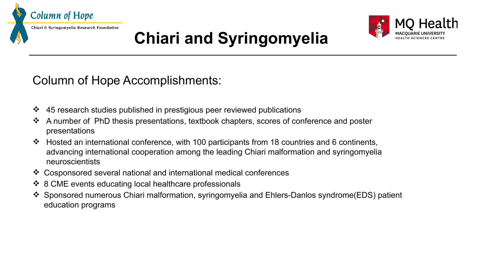 Chiari and Syringomyelia
Column of Hope Accomplishments:
45 research studies published in prestigious peer reviewed publications
A number of  PhD thesis presentations, textbook chapters, scores of conference and poster presentations
Hosted an international conference, with 100 participants from 18 countries and 6 continents, advancing international cooperation among the leading Chiari malformation and syringomyelia neuroscientists
Cosponsored several national and international medical conferences
8 CME events educating local healthcare professionals
Sponsored numerous Chiari malformation, syringomyelia and Ehlers-Danlos syndrome(EDS) patient education programs