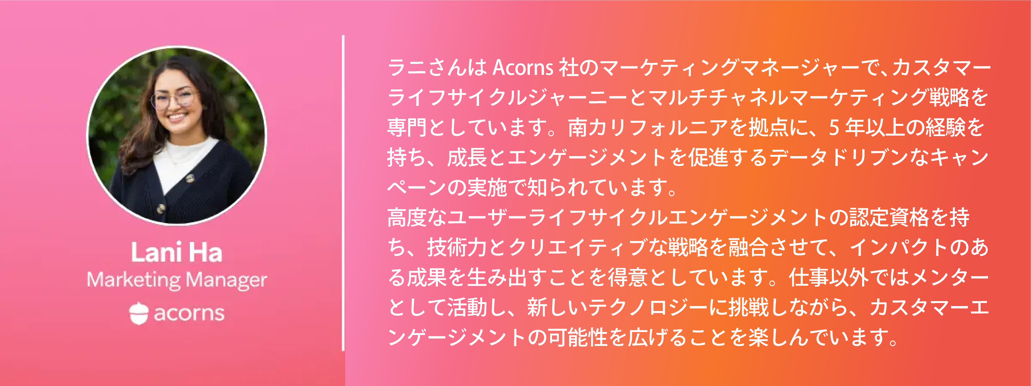 ラニ・ハはAcornsのマーケティングマネージャーで、カスタマーライフサイクルジャーニーとデジタルマーケティング戦略を専門としています。