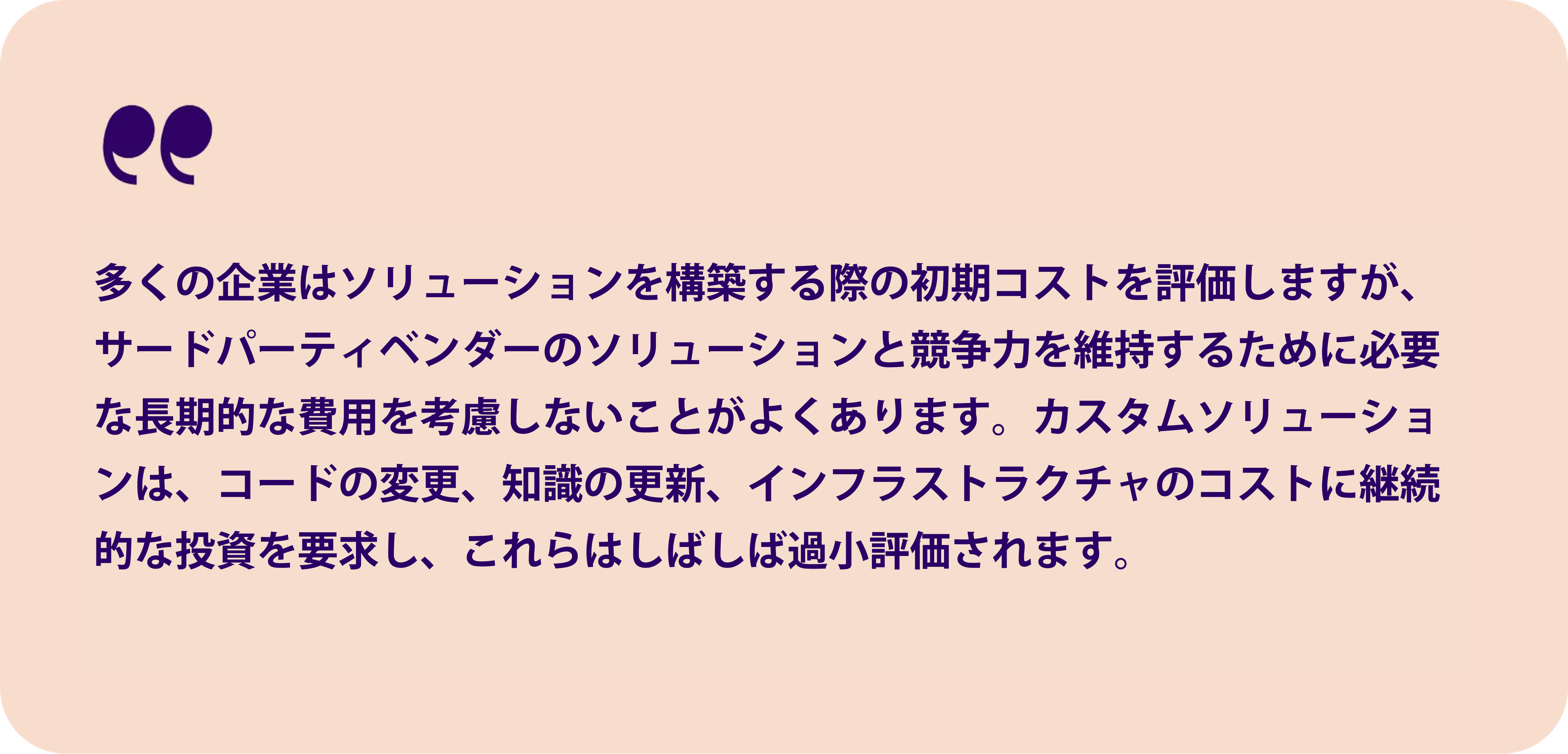 多くの企業がソリューションを構築する際の初期コストを評価しています。サードパーティベンダーのソリューションと競争するために必要な長期的な費用を考慮しなければならないことがあります。