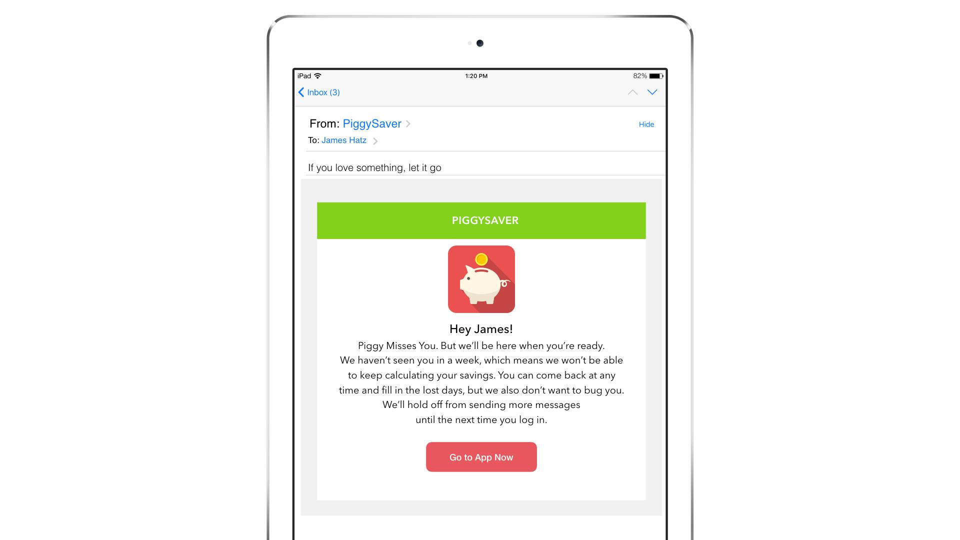 An email notification on a tablet from PiggySaver, addressing a user named James, encouraging him to return to the app. The message includes a piggy bank icon and a call-to-action button to "Go to App Now.
