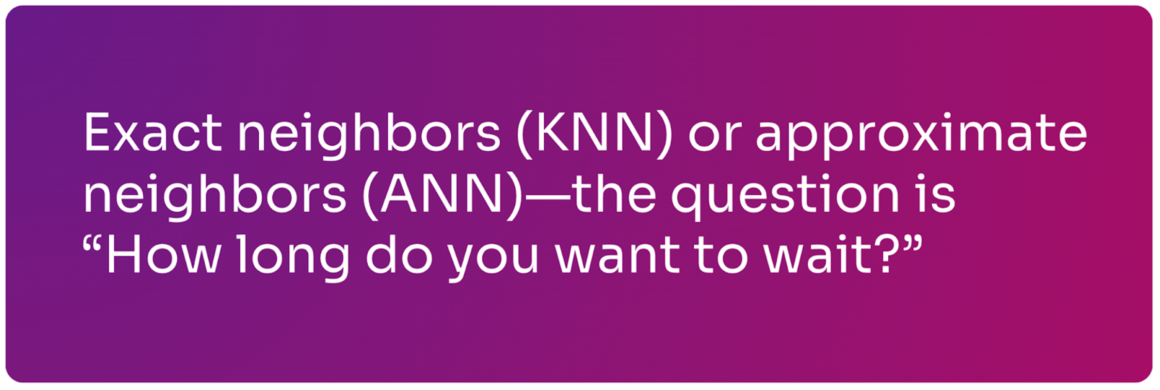 Exact neighbors (KNN) or approximate neighbors (ANN)—the question is "how long do you want to wait?"