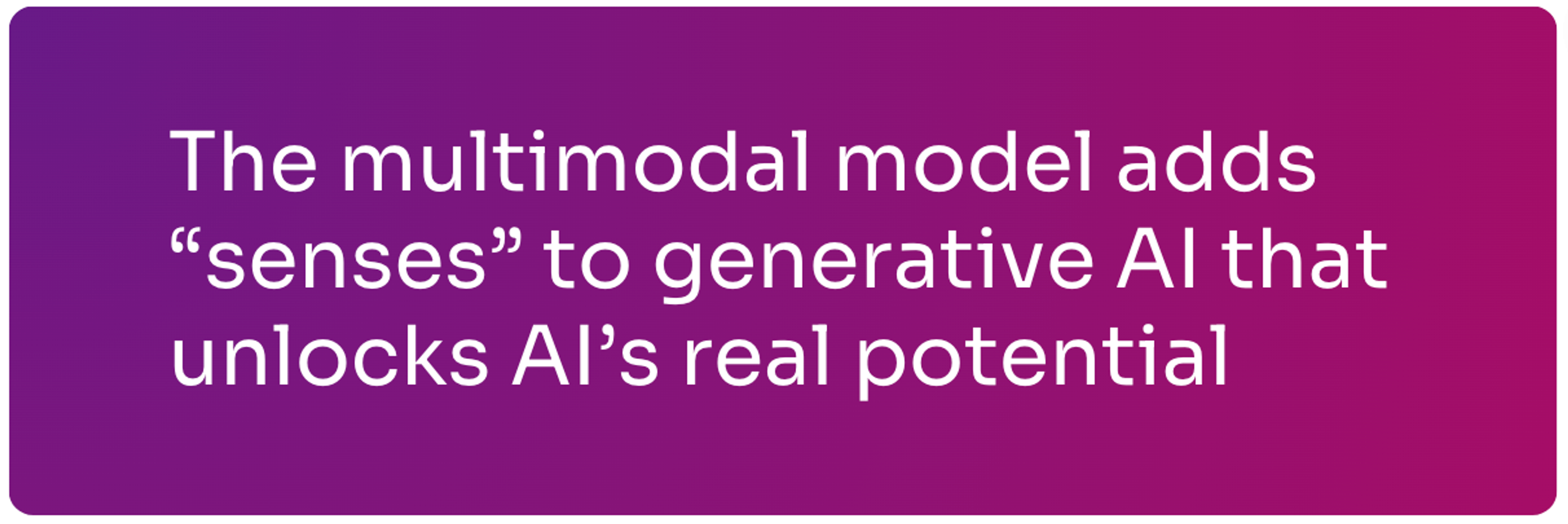 The multimodal model adds senses to generative AI that unlocks AI's real potential.