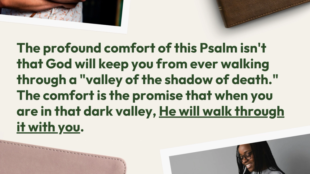 The profound comfort of this Psalm isn't that God will keep you from ever walking through a "valley of the shadow of death." The comfort is the promise that when you are in that dark valley, He will walk through it with you.
