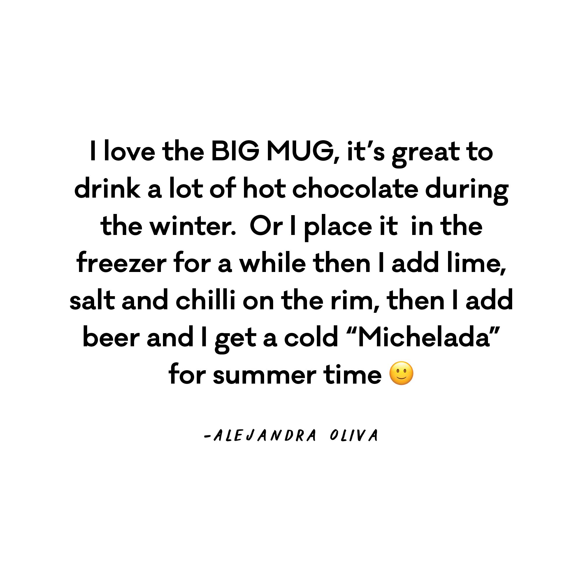 I love the BIG MUG, it's great to drink a lot of hot chocolate during the winter.  Or I place it  in the freezer for a while then I add lime, salt and chilli on the rim, then I add beer and I get a cold "Michelada" for summer time :) - Alejandra Oliva  