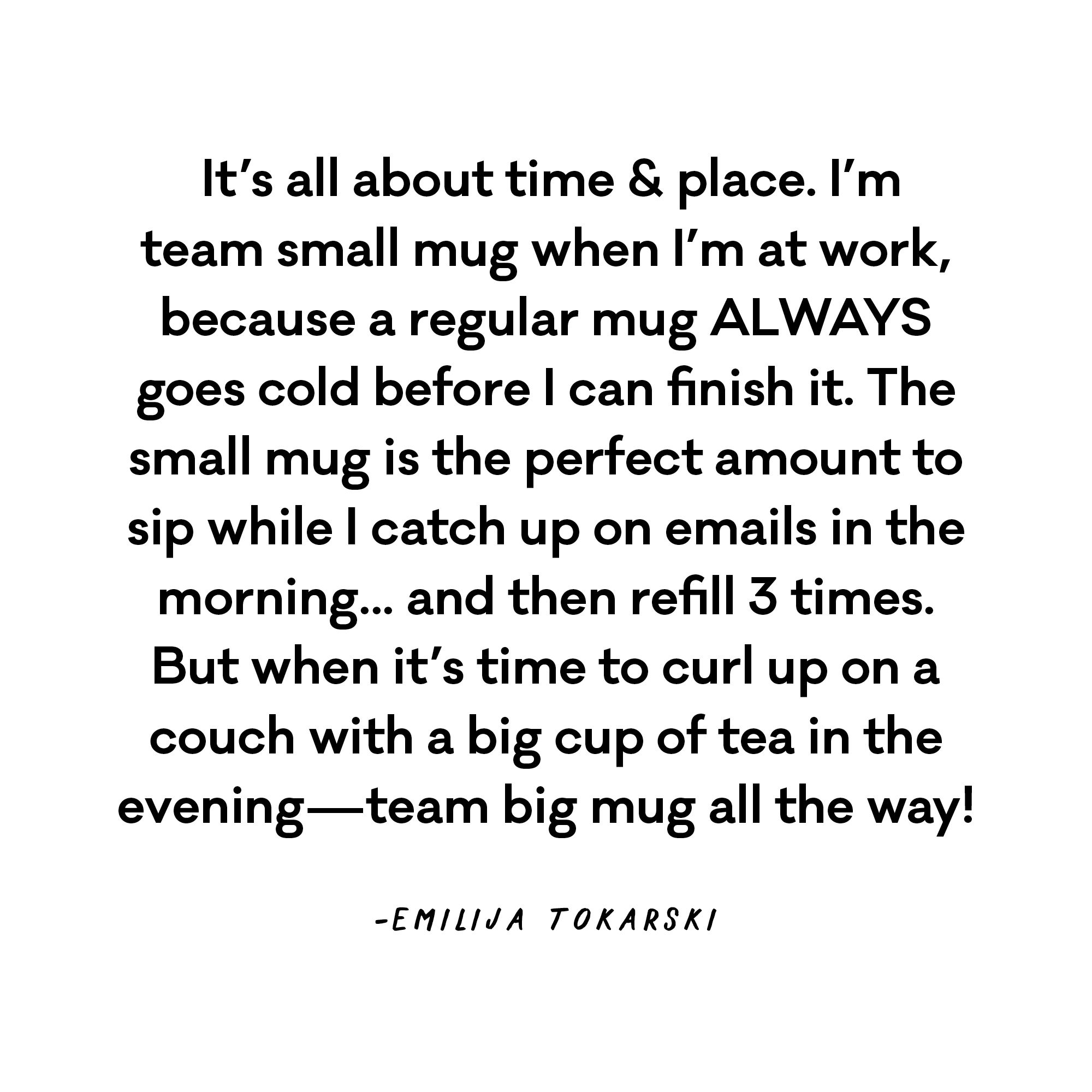  It's all about time & place. I'm team small mug when I'm at work, because a regular mug ALWAYS goes cold before I can finish it. The small mug is the perfect amount to sip while I catch up on emails in the morning... and then refill 3 times. But when it's time to curl up on a couch with a big cup of tea in the evening - team big mug all the way! - Emilija Tokarski