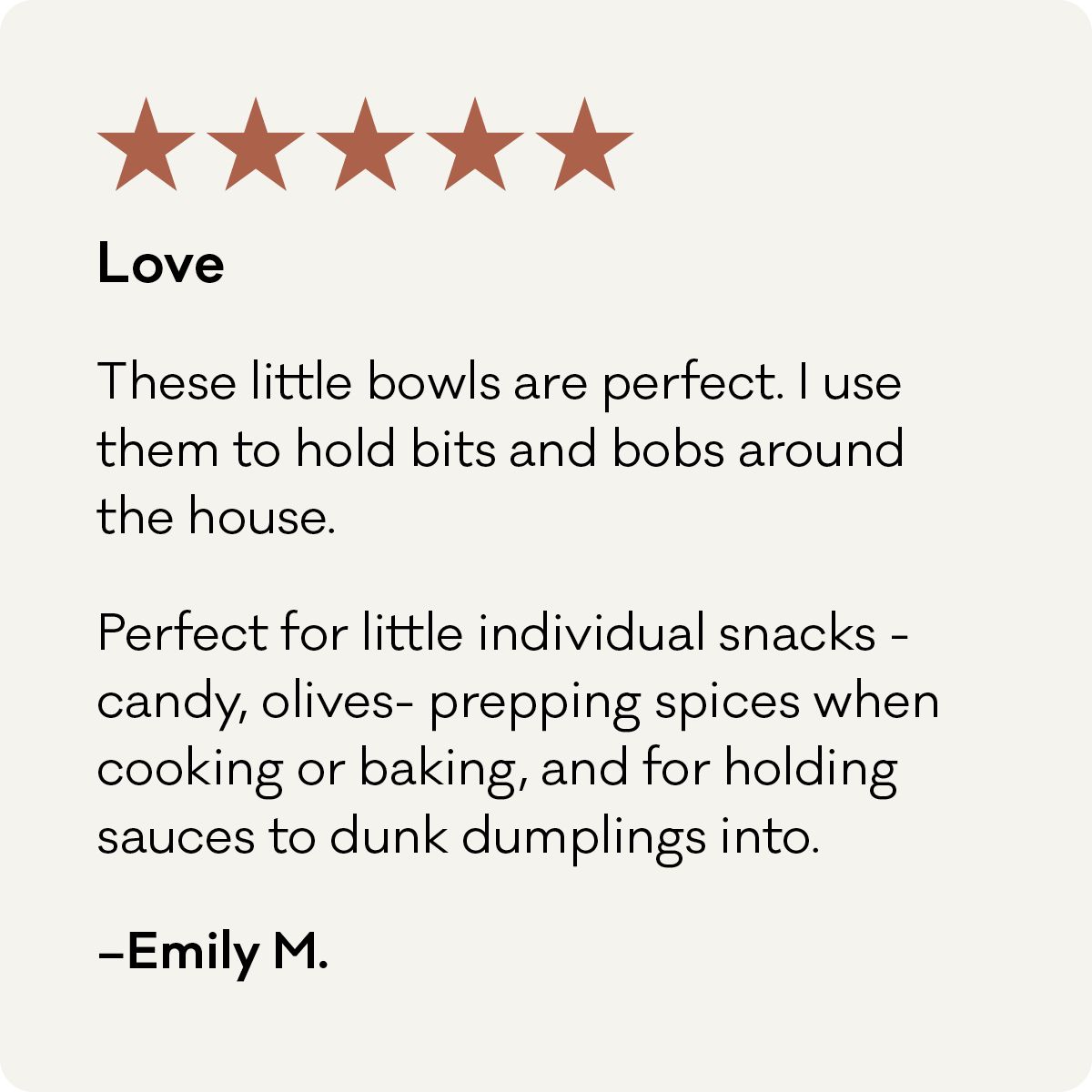 5 Stars, Love. These little bowls are perfect. I use them to hold bits and bobs around the house. Perfect for individual snacks - candy, olives - prepping spices when cooking or baking, and or holding sauce to dunk dumplings into. - Emily M