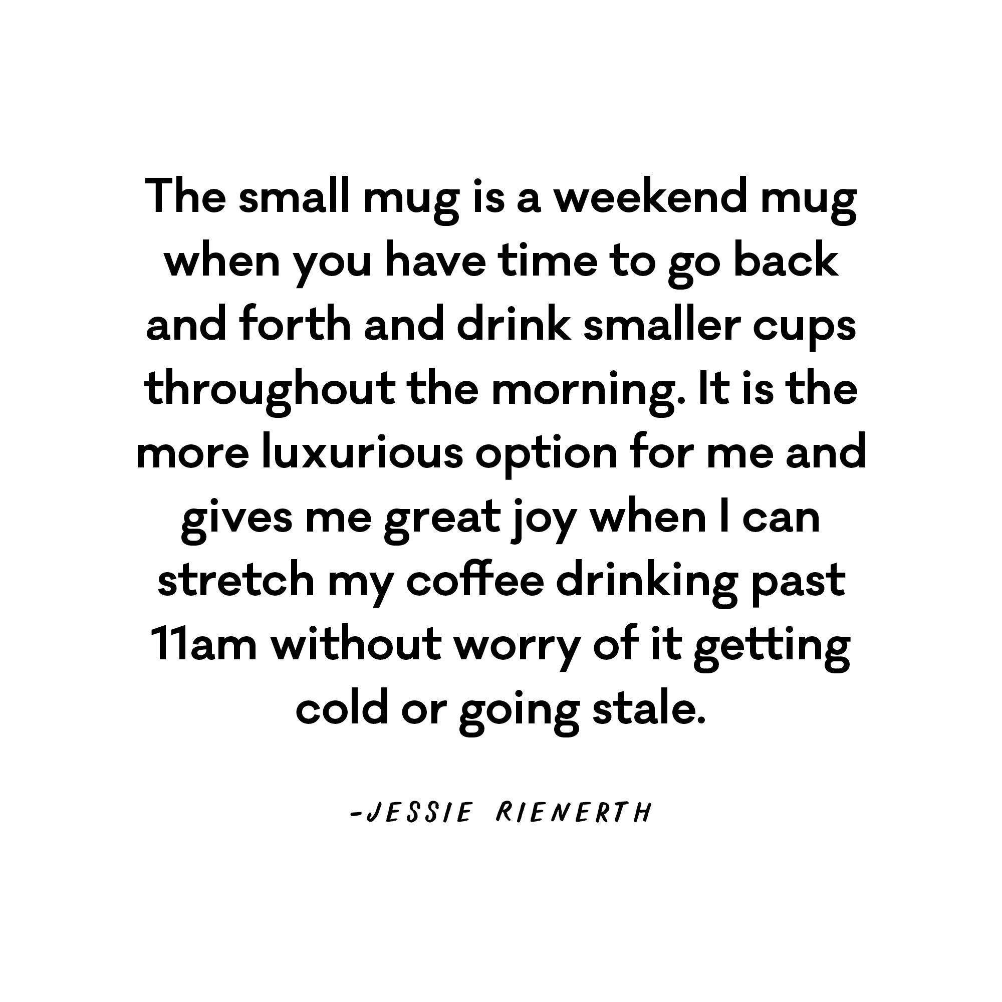 The small mug is a weekend mug when you have time to go back and forth and drink smaller cups throughout the morning. It is the more luxurious option for me and gives me great joy when I can stretch my coffee drinking past 11am without worry of it getting cold or going stale. - Jessie Rienerth