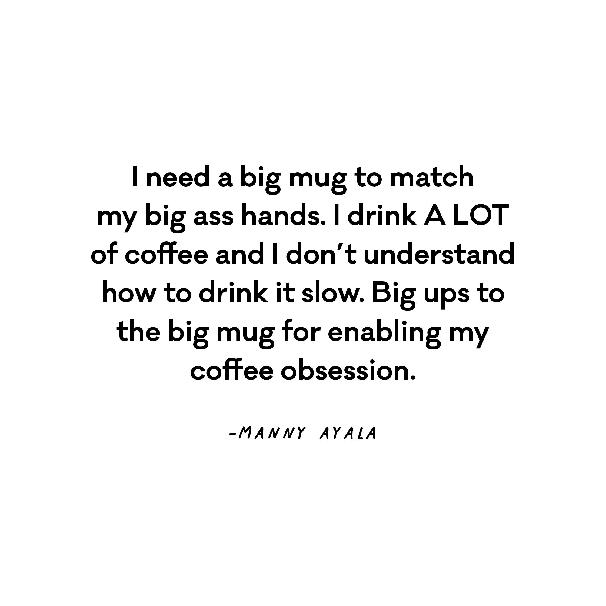I need a big mug to match my big ass hands. I drink A LOT of coffee and I don’t understand how to drink it slow. Big ups to the big mug for enabling my coffee obsession. - Manny Ayala