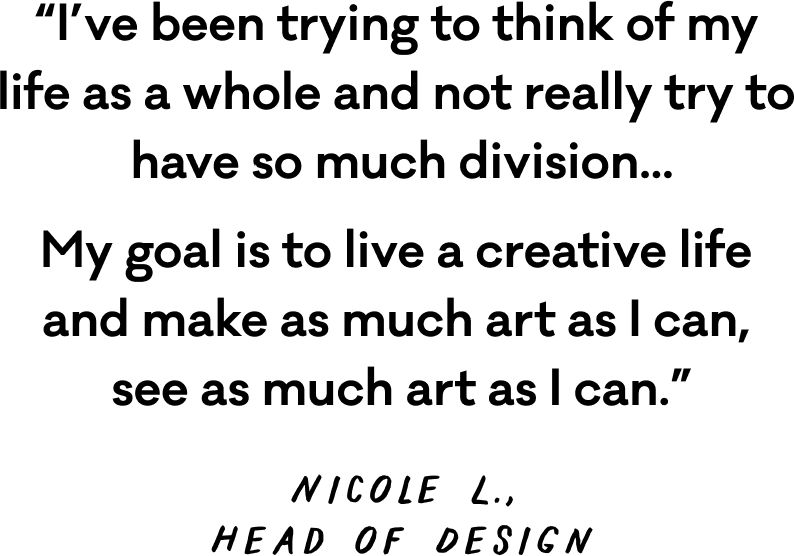 Quote that reads "I've been trying to think of my life as a while and not really try to have so much division... My goal in to live a creative life and make as much art as I can, see as much art as I can." Nicole L., Head of Design.