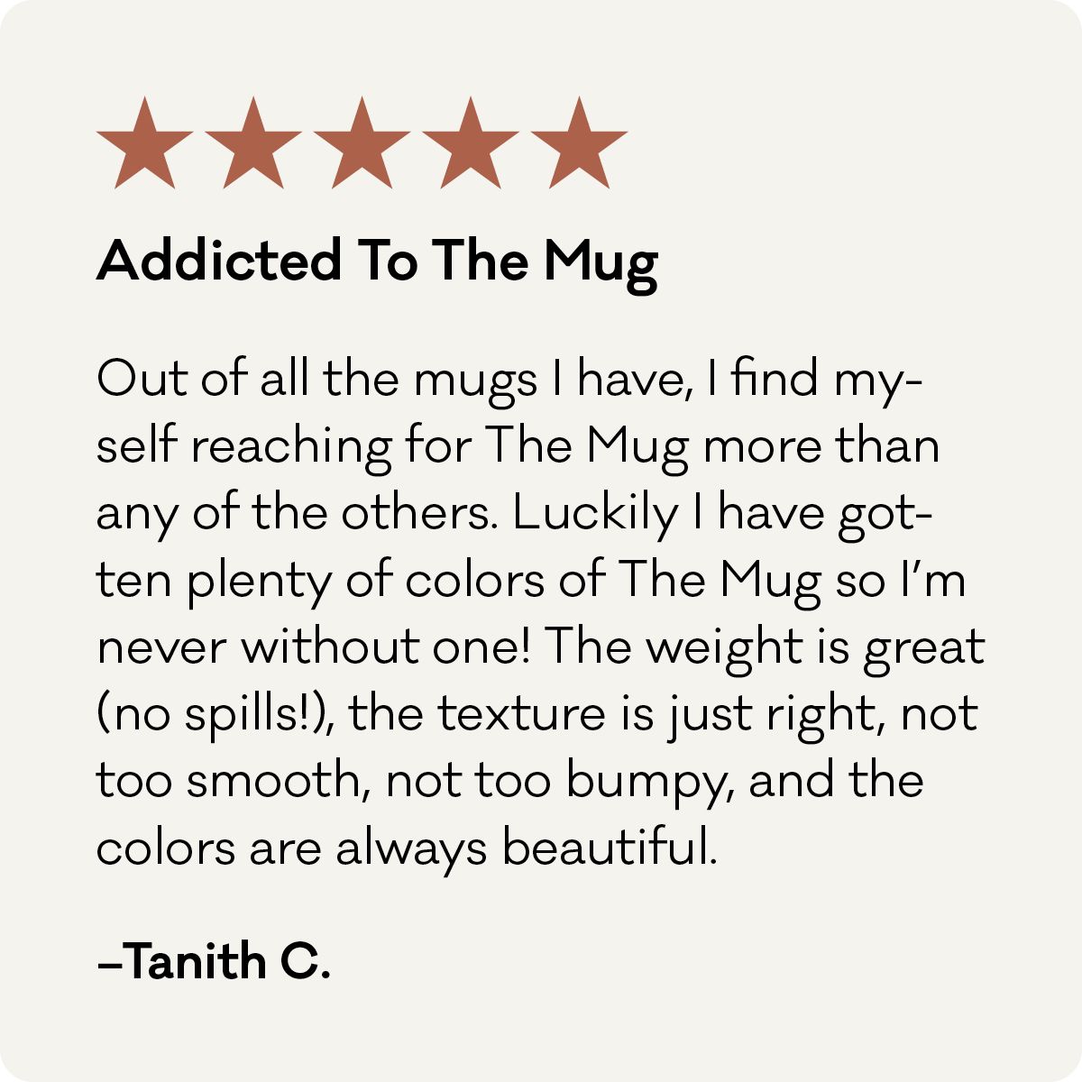 5 Stars, Addicted to the Mug. Out of all the mugs I have, I find myself reaching for The Mug more than any of the others. Luckily, I have gotten plenty of colors of The Mug so I'm never without one! The weight is great (no spills!), the texture is just right, not too smooth, not too bumpy, and the colors are always beautiful. - Tanith C. 