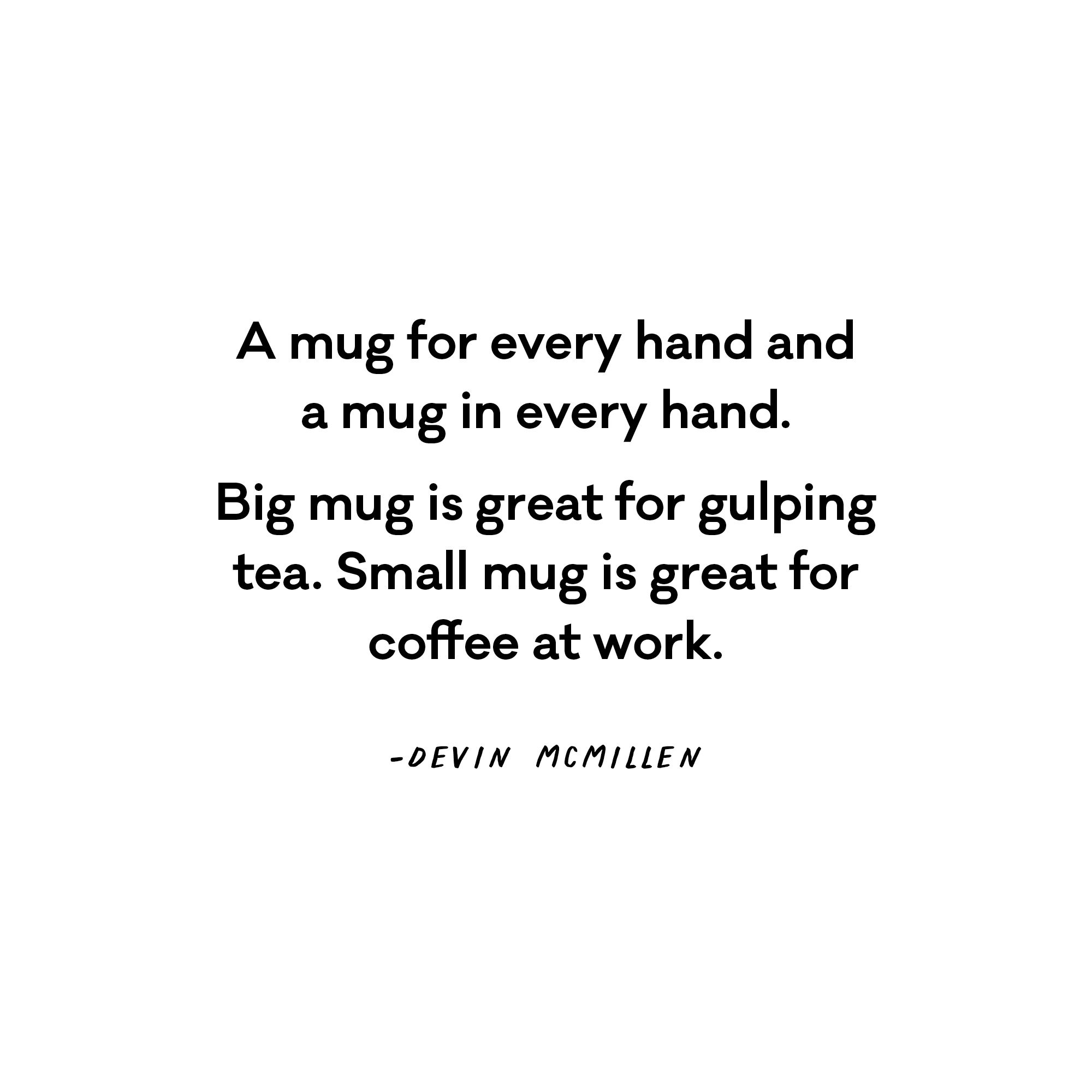 A mug for every hand and a mug in every hand. Big mug is great for gulping tea. - Devin McMillen  Small mug is great for coffee at work. 