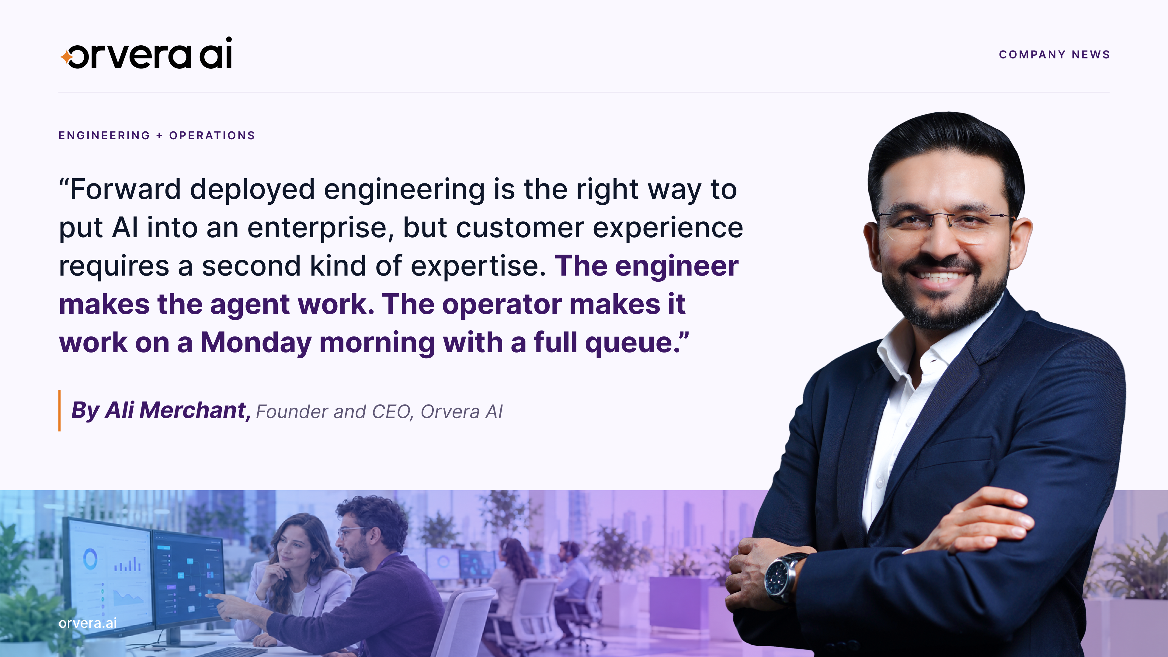 Orvera AI company news graphic featuring Founder and CEO Ali Merchant smiling with his arms crossed, wearing a navy blue suit and white shirt. The design highlights his statement on forward deployed engineering and the importance of pairing AI engineers with experienced contact center operators to ensure AI works effectively in real-world customer service operations. The quote emphasizes that engineers make AI agents work technically, while operators ensure they perform reliably during busy contact center shifts. The graphic features Orvera AI's purple and orange branding, a light lavender background, and a lower banner showing professionals collaborating in a modern contact center with computer screens displaying operational dashboards and analytics.