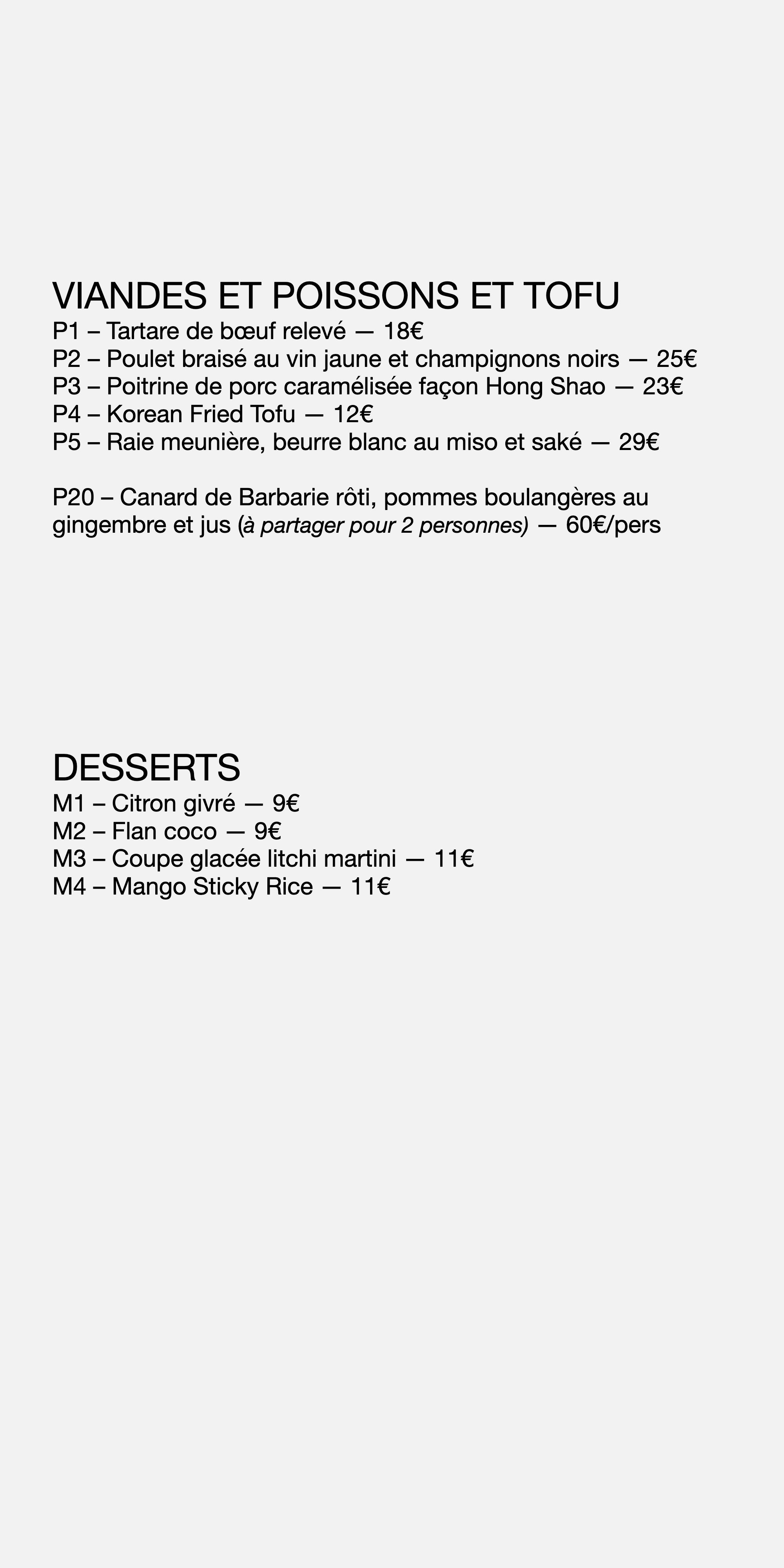 VIANDES ET POISSONS ET TOFU P1 – Tartare de bœuf relevé — 18 € P2 – Poulet braisé au vin jaune et champignons noirs — 25 € P3 – Poitrine de porc caramélisée façon Hong Shao — 23 € P4 – Korean Fried Tofu — 12 € P5 – Raie meunière, beurre blanc au miso et saké — 29 € P20 – Canard de Barbarie rôti, pommes boulangères au gingembre et jus ( à partager pour 2 personnes) — 60 € /pers DESSERTS M1 – Citron givré — 9 € M2 – Flan coco — 9 € M3 – Coupe glacée litchi martini — 11 € M4 – Mango Sticky Rice — 11 €