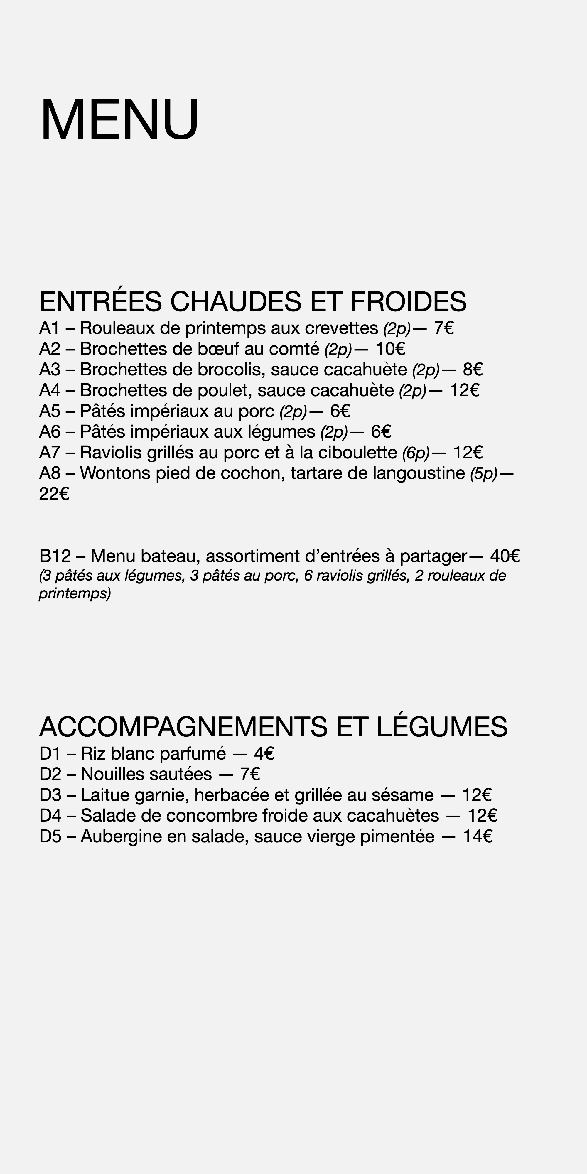 MENU ENTRÉES CHAUDES ET FROIDES A1 – Rouleaux de printemps aux crevettes (2p) — 7 € A2 – Brochettes de bœuf au comté (2p) — 10 € A3 – Brochettes de brocolis, sauce cacahuète (2p) — 8 € A4 – Brochettes de poulet, sauce cacahuète (2p) — 12 € A5 – Pâtés impériaux au porc (2p) — 6 € A6 – Pâtés impériaux aux légumes (2p) — 6 € A7 – Raviolis grillés au porc et à la ciboulette (6p) — 12 € A8 – Wontons pied de cochon, tartare de langoustine (5p) — 22 € B12 – Menu bateau, assortiment d’entrées à partager— 40 € (3 pâtés aux légumes, 3 pâtés au porc, 6 raviolis grillés, 2 rouleaux de printemps) ACCOMPAGNEMENTS ET LÉGUMES D1 – Riz blanc parfumé — 4 € D2 – Nouilles sautées — 7 € D3 – Laitue garnie, herbacée et grillée au sésame — 12 € D4 – Salade de concombre froide aux cacahuètes — 12 € D5 – Aubergine en salade, sauce vierge pimentée — 14 €