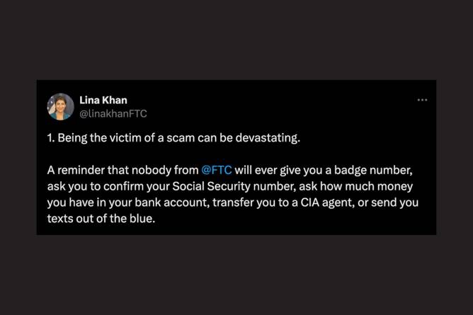 Lina Khan’s post on X “1. Being the victim of a scam can be devastating. A reminder that nobody from  @FTC  will ever give you a badge number, ask you to confirm your Social Security number, ask how much money you have in your bank account, transfer you to a CIA agent, or send you texts out of the blue.”