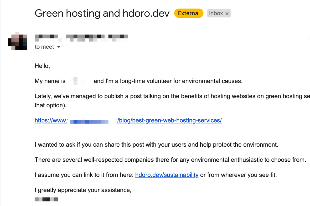 Green hosting and hdoro.dev  Hello,  My name is (REDACTED) and I'm a long-time volunteer for environmental causes.  Lately, we've managed to publish a post talking on the benefits of hosting websites on green hosting (...)  (REDACTED)  I wanted to ask if you can share this post with your users and help protect the environment.  There are several well-respected companies there for any environmental enthusiastic to choose from.  I assume you can link to it from here: hdoro.dev/sustainability or from wherever you see fit.  I greatly appreciate your assistance,
