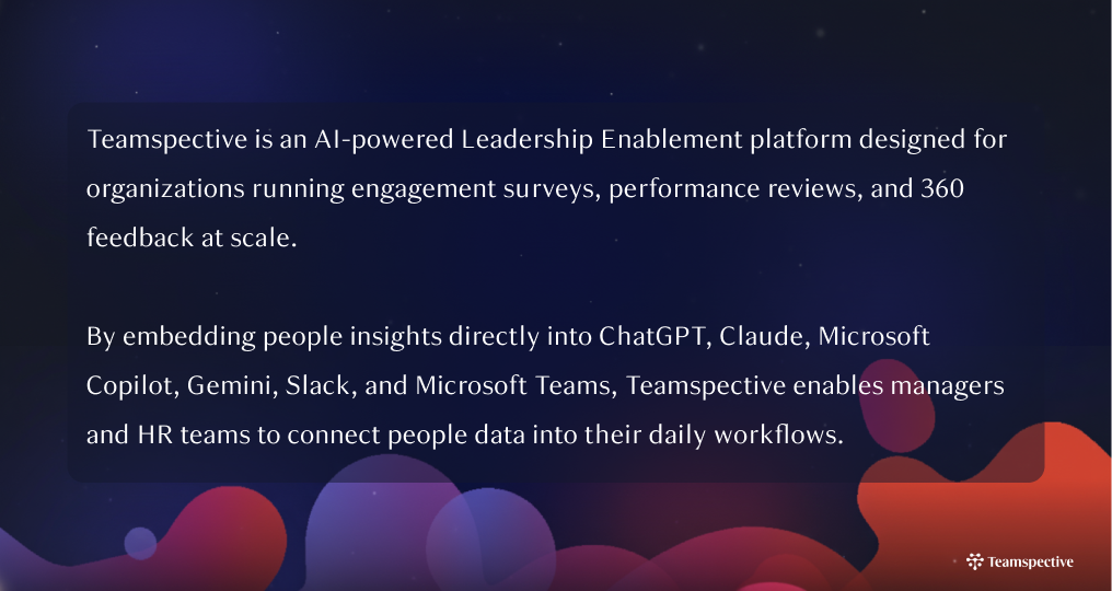 Teamspective is an AI-powered Leadership Enablement platform designed for organizations running engagement surveys, performance reviews, and 360 feedback at scale. By embedding people insights directly into ChatGPT, Claude, Microsoft Copilot, Gemini, Slack, and Microsoft Teams, Teamspective enables leadership enablement through AI, helping managers and HR teams turn people data into real-time decisions.