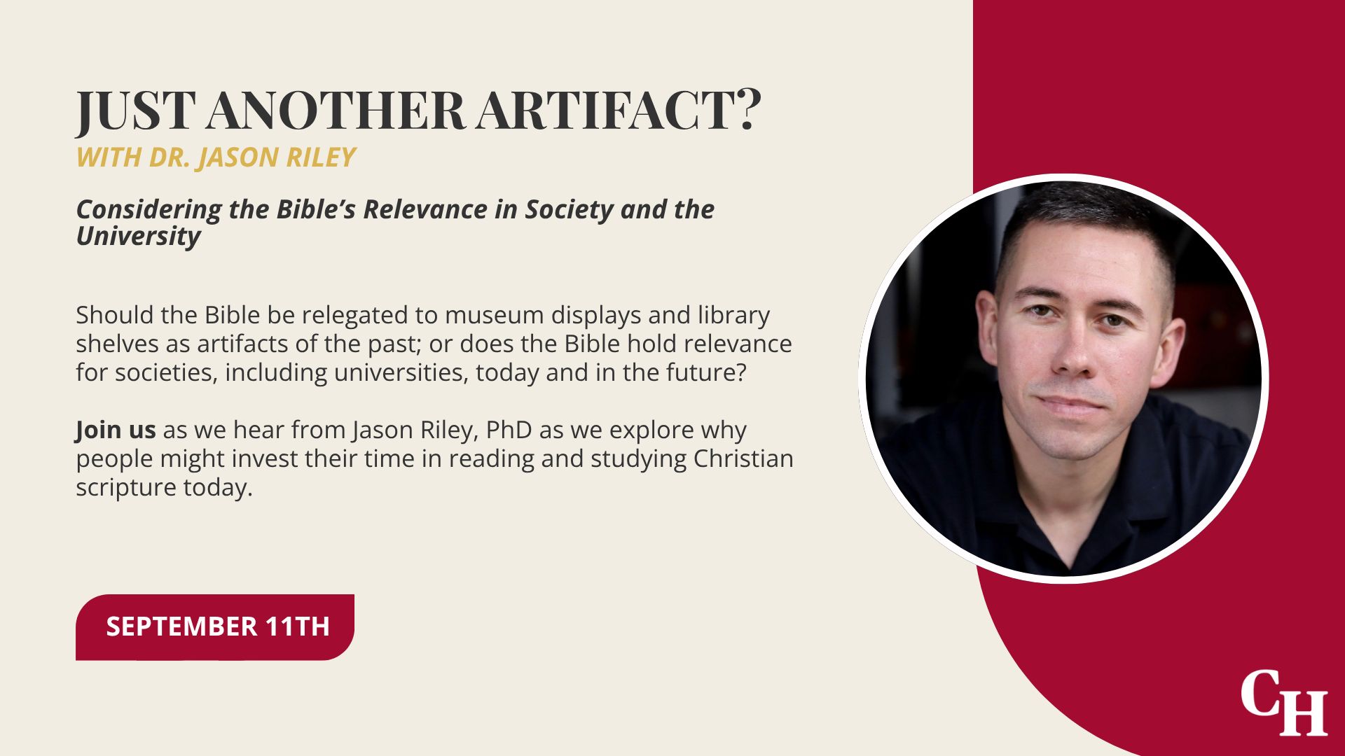 Just Another Artifact? (Photo of Dr. Riley) With Dr. Justin Riley Considering the Bible’s Relevance in Society and the University. Should the Bible be relegated to museum displays and library shelves as artifacts of the past; or does the Bible hold relevance for societies, including universities, today and in the future? Join us (in bold) as we hear from Jason Riley, PhD as we explore why people might invest their time in reading and studying Christian scripture today. September 11th
