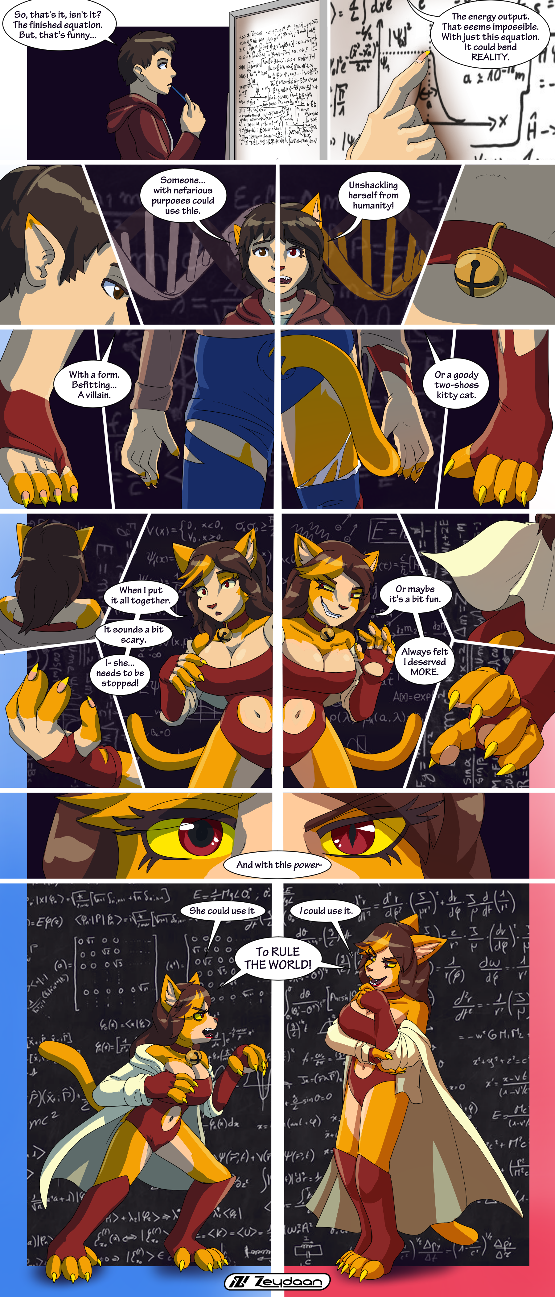 Glockens the human finding a quantum equation which starts to turn them into Schrodingkat, and splitting them into a heroic and villainous persona "So, that's it, isn't it? The finished equation. But. That's funny..." "The energy output. That seems impossible. With just this equation, it could bend REALITY." "Someone with nefarious purposes could use this, unshackling herself from humanity" "With a form befitting... a villain." "Or a woody two-shoes kitty cat." "When I put it together, It sounds a bit scary. I- she needs to be stopped!" "Or maybe it's a bit fun. Always felt I deserved MORE!" "And with this power" "She could use it" "I could use it" "To RULE THE WORLD!"