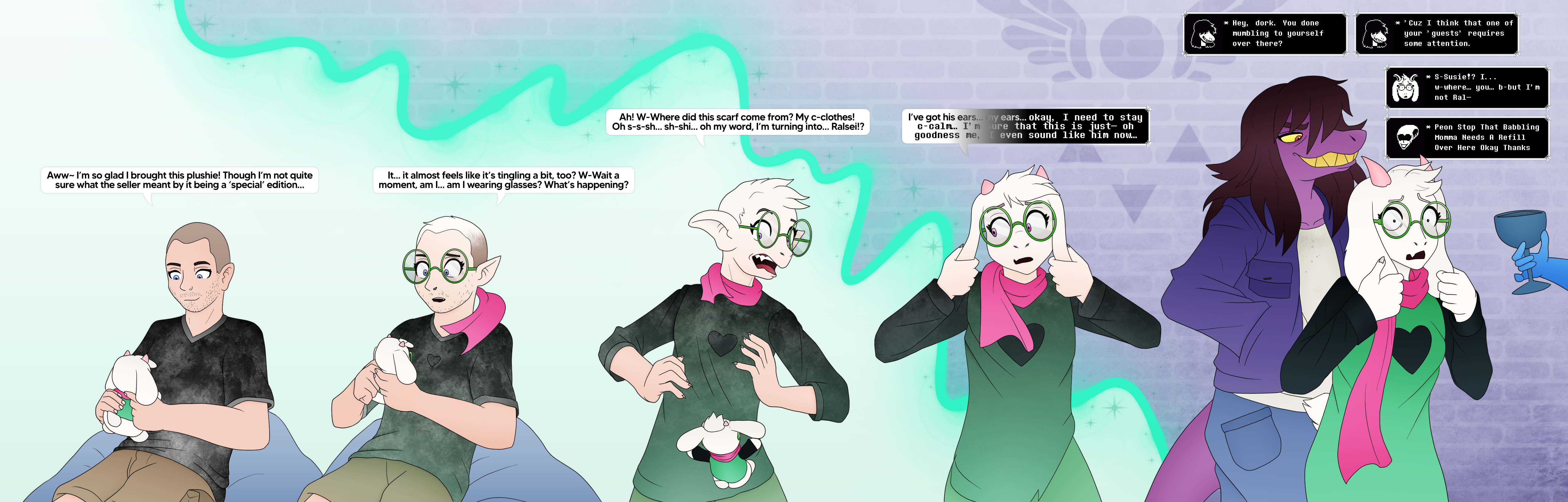 Axiom holds a plushie of Ralsei causing them to become him- reality changing into the deltarune universe as they're now flanked by Susie and Queen "Aww- I'm so glad I brought this plushie! Though I'm not quite sure what the seller meant by it being a 'special' edition..." "It... it almost feels like it's tingling a bit, too? W-wait a moment, am I... am I wearing glasses? What's happening?" "Ah! W-where did this scarf come from? My c-clothes! Oh s-s-sh... sh-shi... oh my word, I'm turning into... Ralsei?" "I've got his ears... my ears... okay. I need to stay c-calm... I'm sure that this is just- oh goodness me, even sound like him now..." "Hey, dork. You done mumbling to yourself over there? Cus I think that one of your 'guests' requires some attention." "Susie!! I... w-where... you... b-but I'm not Ral..." "Peon. Stop that Babbling- Momma need a refill overe here okay. Thanks"