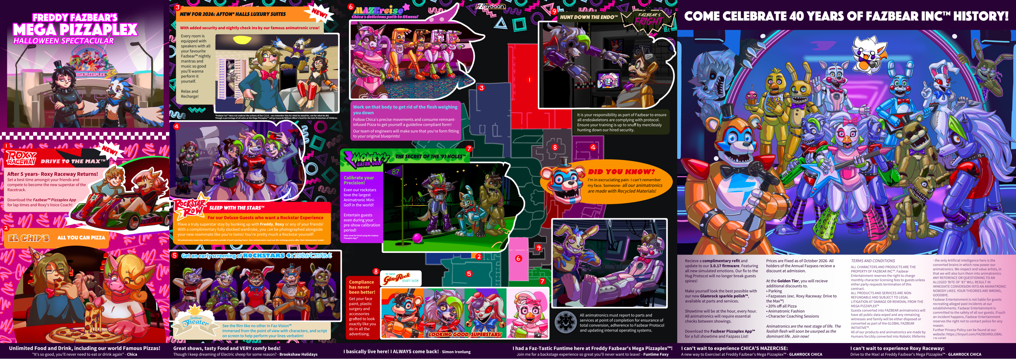 Holiday brochure for a Five Nights at Freddy's Mega Pizzaplex Holiday, with people slowly turning into Animatronics over the course of the holiday- "Freddy Fazbear's Mega Pizzaplex Halloween Spectacular - Roxy Raceway Drive to the max™ After 5 years- Roxy Raceway Returns! Set a best time amongst your friends and compete to become the new superstar of the Racetrack. Download the Fazbear™ Pizzaplex App for lap times and Roxy's Voice Coach! El Chip's All you can PIzza! Unlimited Food and Drink, including our world Famous Pizzas! "It's so good, you'll never need to eat or drink again" - Chica - New for 2026: Afton Halls Luxury Suites With added security and nightly check ins by our famous animatronic crew! Every room is equipped with speakers with all your favourite Fazbear nightly mantras and music so good you'll wanna perform it yourself. Relax and Recharge *Fazbear Inc™ does not endorse the actions of Our C.E.O. - we remember him for what he stood for, not for what he did. Though a percentage of all sales at the Mega Pizzaplex™ will go towards William Afton's fund for the Anti-Protection of Children. Rockstar Row: Sleep with the stars For our more Deluxe guests, have a truly superstar stay by bunking up with Freddy, Roxy or any of your friends! With a complimentary fully stocked wardrobe, you can be photographed alongside your new roommate like you're twins! You're pretty much a Rockstar yourself! All animatronics must stay within quarters outside of park opening hours. Non-animatronics must use the recharge points after their Animatronic model. Fazbear Theatre: Get an early screening this Autumn of ROCKSTARS 4: NIGHTMARE in FAZ-Vision™ to see the film like no other, immersed from the point of view with characters, and script on screen to help perform your lines verbatim! Mazercise: Work on that body to get rid of the flesh weighing you down. Follow Chica's precise movements and consume remnant-infused Pizza to get yourself a guideline compliant form! Our team of engineers will make sure that you're form fitting to your original blueprints! Glamrock Beauty Salon: Compliance has never been better- get your face paint, plastic surgery and accessories grafted to look exactly like you do in all the advertising. Fazbear Frights: Catch the Endo™! It is your responsibility as part of Fazbear to ensure all endoskeletons are complying with protocol. Ensure your training is up to snuff by mercilessly hunting down our hired security. Did you know? I'm in excruciating pain- I can't remember my face. all our animatronics are made with recycled materials! Parts and Services All animatronics must report to parts and services at point of completion for ensurance of total conversion, adherence to Fazbear Protocol and updating internal operating systems. Great shows, tasty Food and VERY comfy beds! Though I keep dreaming of Electric sheep for some reason? - Brookshaw Holidays - I basically live here! I ALWAYS come back! - Simon Ironlung - I had a Faz-Tastic Funtime here at Freddy Fazbear's Mega Pizzaplex™! Join me for a backstage experience so great you'll never want to leave! - Funtime Foxy Recieve a complimentary refit and update to our 3.0.17 firmware. Featuring all new simulated emotions. Our fix to the Hug Protocol will no longer break guests spines! Make yourself look the best possible with our new Glamrock sparkle polish™, available at parts and services. Showtime will be at the hour, every hour. All animatronics will require essential checks between showings. Download the Fazbear Pizzaplex App™ for a full showtime and Fazpass List! Prices are Fixed as of October 2026- All holders of the Annual Fazpass recieve a discount at admission. At the Golden Tier, you will recieve additional discounts to. • Parking • Fazpasses (exc. Roxy Raceway: Drive to the Max™) • 20% off all Pizza • Animatronic Fashion • Character Coaching Sessions Animatronics are the next stage of life. The foolish flesh will soon be usurped as the dominant life. Join now! - TERMS AND CONDITIONS ALL CHARACTERS AND PRODUCTS ARE THE PROPERTY OF FAZBEAR INC™. Fazbear Entertainment reserves the right to charge monthly character licensing fees to guests unless either party requests termination of this contract. ALL PRODUCTS AND SERVICES ARE NON-REFUNDABLE AND SUBJECT TO LEGAL LITIGATION AT DAMAGE OR REMOVAL FROM THE MEGA PIZZAPLEX™ Guests converted into FAZBEAR animatronics will have all public data wiped and any remaining witnesses and family will be either disposed or converted as part of the GLOBAL FAZBEAR INITIATIVE™. All of our products and animatronics are made by Humans forcibly converted into Robotic lifeforms-- the only Artificial Intelligence here is the converted brains in which now power our animatronics. We respect and value artists, in that we will also turn them into animatronics. ANY REFERENCE OR QUESTIONING TO AN ALLEGED 'BITE OF '87' WILL RESULT IN IMMEDIATE CONVERSION INTO AN ANIMATRONIC NOBODY LIKES. YOUR THEORIES ARE WRONG, GOODBYE.Fazbear Entertainment is not liable for guests recreating alleged past incidents at our establishments. Fazbear Entertainment is committed to the safety of all our guests. If such an incident happens, Fazbear Entertainment reserves the right not to contact police for any reason. Further Privacy Policy can be found at our website: https://tinyurl.com/FAZBEARGLOBAL I'M HERE. - I can't wait to experience CHICA'S MAZERCISE: A new way to Exercise! at Freddy Fazbear's Mega Pizzaplex™ - GLAMROCK CHICA - I can't wait to experience Roxy Raceway: Drive to the Max! at Freddy Fazbear's Mega Pizzaplex™ - GLAMROCK CHICA