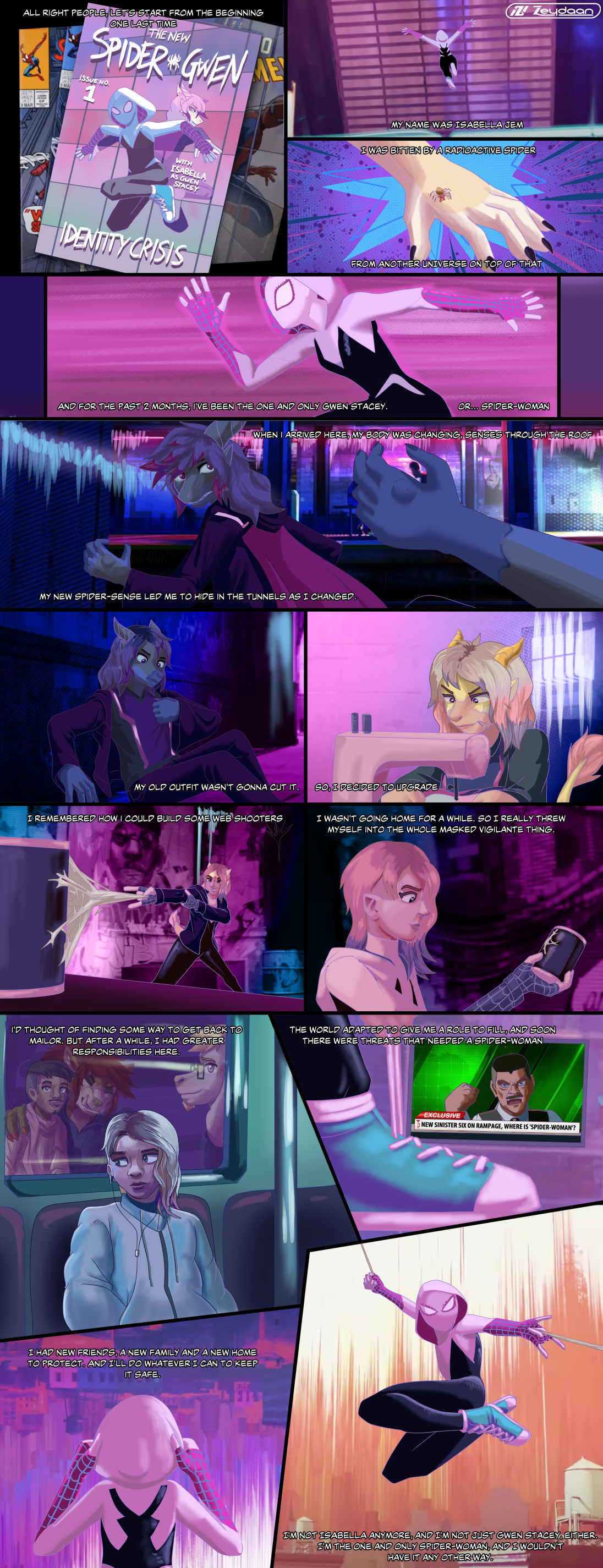 Spiderverse style comic showing Isabella being bitten by a radioactive spider, finding herself in Spider-Gwen's world, and slowly turning into her while creating her webshooters, costume and general look, before triumphantly webswinging across the city. "Alright people, let's start from the beginning one last time" "My name was Isabella, I was bitten by a radioactive spider from another universe on top of that. And for the past 2 years, I've been the one and only Gwen Stacey, or... Spider-Woman. When I arrived here, my body was changing, senses through the roof. My new spider-sense led me to hide in the tunnels as I changed. My old outfit wasn't gonna cut it. So I decided to upgrade. I remembered how I could build some webs shooters, I wasn't going home for a while, so I really threw myself into the whole masked vigilante thing." "I thought of finding some way to get back to Mailor. But after a while, I had greater responsibilities here. The world adapted to give me a role to fill, and soon there were threats that needed a spider-woman-" "NEw sinister six on rampage, where is spider-woman?" "I had new friends, a new family and a new home to protect, and I'll do whatever I can to keep it safe. I'm not Isabella anymore and I'm not just Gwen Stacey either. I'm the one and only spider-woman, and I wouldn't have it any other way."