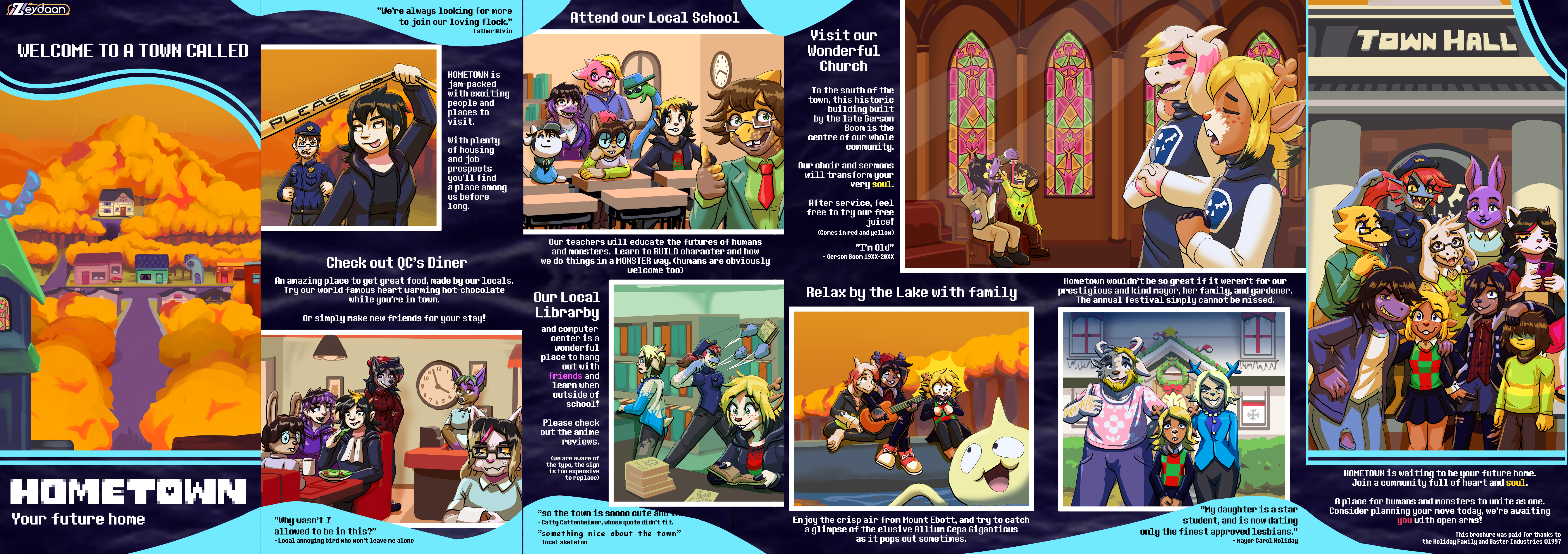 Brochure with many characters transforming into Deltarune characters "Welcome to a town called Hometown, your future home" "We're always looking for more to join our loving flock" - Father Alvin "Hometown is jam-packed with exciting people and places to visit. With plenty of housing and job prospects you'll find a place among us before long." "Check out QC's Diner, an amazing place to get great food, made by our locals. Try our world famous heart warming hot-chocolate while you're in town. Or simply make new friends for your stay!" "Why wasn't I allowed to be in this?" - Local annoying bird who won't leave me alone. "Attend our local school" "Our teachers will educate the futures of humans and monsters. Learn to BUILD character and how we do things in a MONSTER way. (humans are obviously welcome too)" "Our local Librarby and computer center is a wonderful place to hang out with FRIENDS and learn when outside of school! Please check out the anime reviews. (we are aware of the typo, the sign is too expensive to replace)" "so the town is sooo cute and th-" -Catty Cattenheimer, whose quote didn't dit. "something nice about the town" - local skeleton "Visit our Wonderful Church to the south of the town, this historic building built by the late Gerson Boom is the centre of our whole community. Our choir and sermons will transform your very SOUL. After service, feel free to try our free juice! (Comes in red and yellow) "I'm Old!" - Gerson Boom 19XX-20XX "Relax by the lake with Family, enjoy the crisp air from Mount Ebott, and try to catch a glimpse of the elusive Allium Cepa Giganticus as it pops out sometimes." "Hometown wouldn't be so great if it weren't for our prestigious and kind mayor, her family, and gardener. The annual festival simply cannot be missed." "My daughter is a star student, and is now dating only the finest approved lesbians." - Mayor Carol Holiday "Hometown is waiting to be your future home. Join a community full of heart and SOUL. A place for humans and monsters to unite as one. Consider planning your move today, we're awaiting YOU with open arms!" "This brochure was paid for thanks to the Holiday Family and Gaster Industries ©1997"