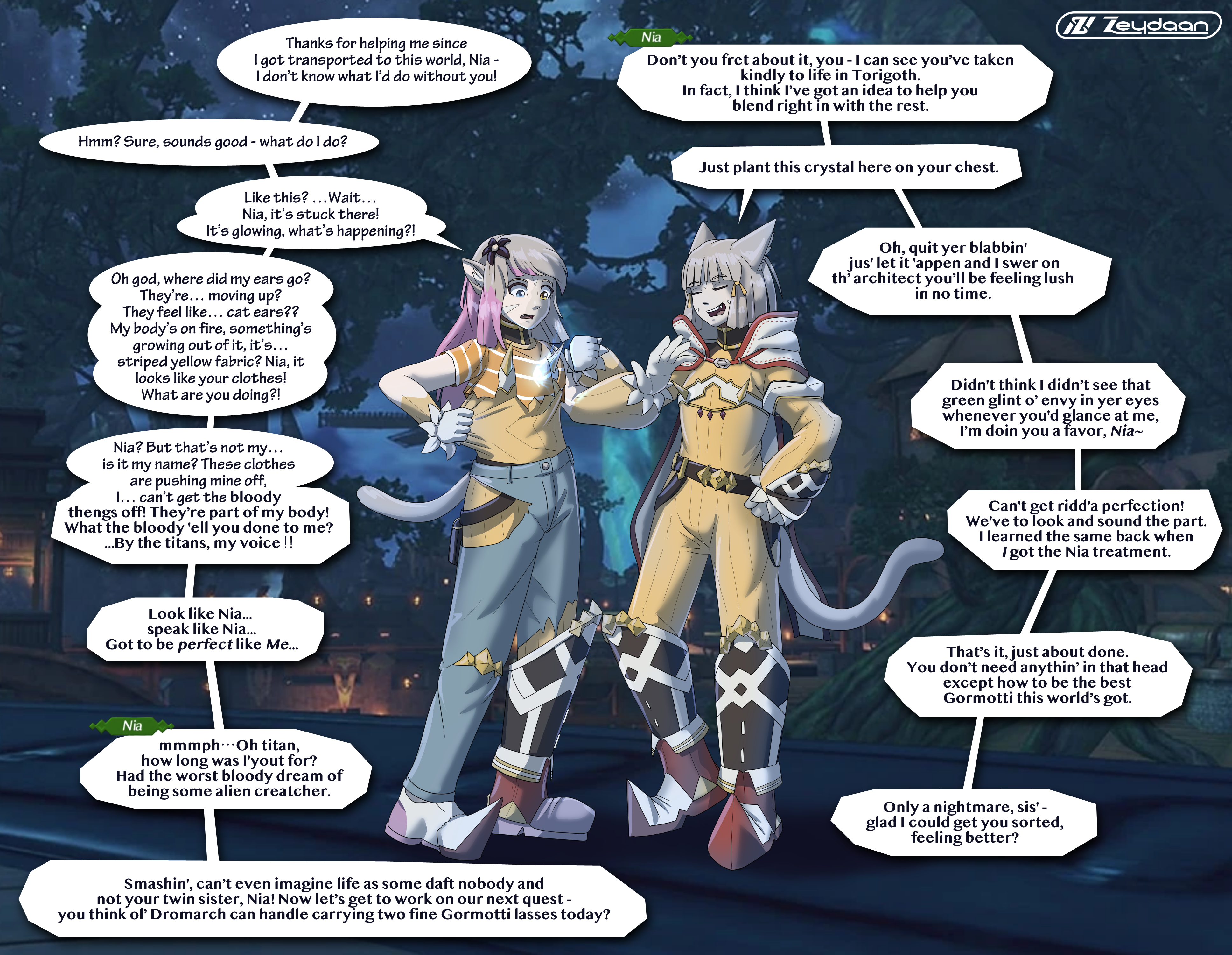 Nia turning victoria into a clone of herself, clothes bursting out of her old ones as it forms from her body. Nia mentions this happening to her once as Victoria's mind is taken over. "Thanks for helping me since I got transported to this world, Nia- I don't know what I'd do without you!" "Don't you fret about it, you- I can see you've taken kindly to life in Torigoth. In fact, I think I've got an idea to help you blend right in with the rest." "Hmm? Sure, sounds good- what do I do?" "Just plant this crystal here on your chest." "Like this? Wait... Nia, it's stuck there! It's glowing, what's happening?" "Oh, quit yer blabbin' jus' let it 'appen and I swer on th' architect you'll be feeling lush in no time." "Oh god, where did my ears go? They're... moving up? They feel like... cat ears?? My body's on fire, something's growing out of it, it's... striped yellow fabric? Nia, it looks like your clothes! What are you doing?!" "Didn't think I didn't see that green glint o' envy in yer eyes whenever you'd glance at me, I'm doin you a favor, Nia-" "Nia? But that's not my... Is it my name? These clothes are pushing mine off. I... can't get the bloody thengs off! They're part of your body! What the bloody 'ell you done to me? By the titans, my voice!!" "Can't get ridd'a perfection! We've to look and sound the part. I learned the same back when I got the Nia treatment." "Look like Nia... speak like Nia... Got to be perfect like Me..." "That's it, just about done. You don't need anythin' in that head except how to be the best Gormotti this world's got." "mmmph- Oh titan, how long was I'yout for? Had the worst bloody dream of being some alien creatcher." "Only a nightmare, sis' glad I could get you sorted, feeling better?" "Smashin', can't even imagine life as some daft nobody and not your twin sister, Nia! Now let's get to work on our next quest- you think ol' Dromarch can handle carrying two fine Gormotti lasses today?"