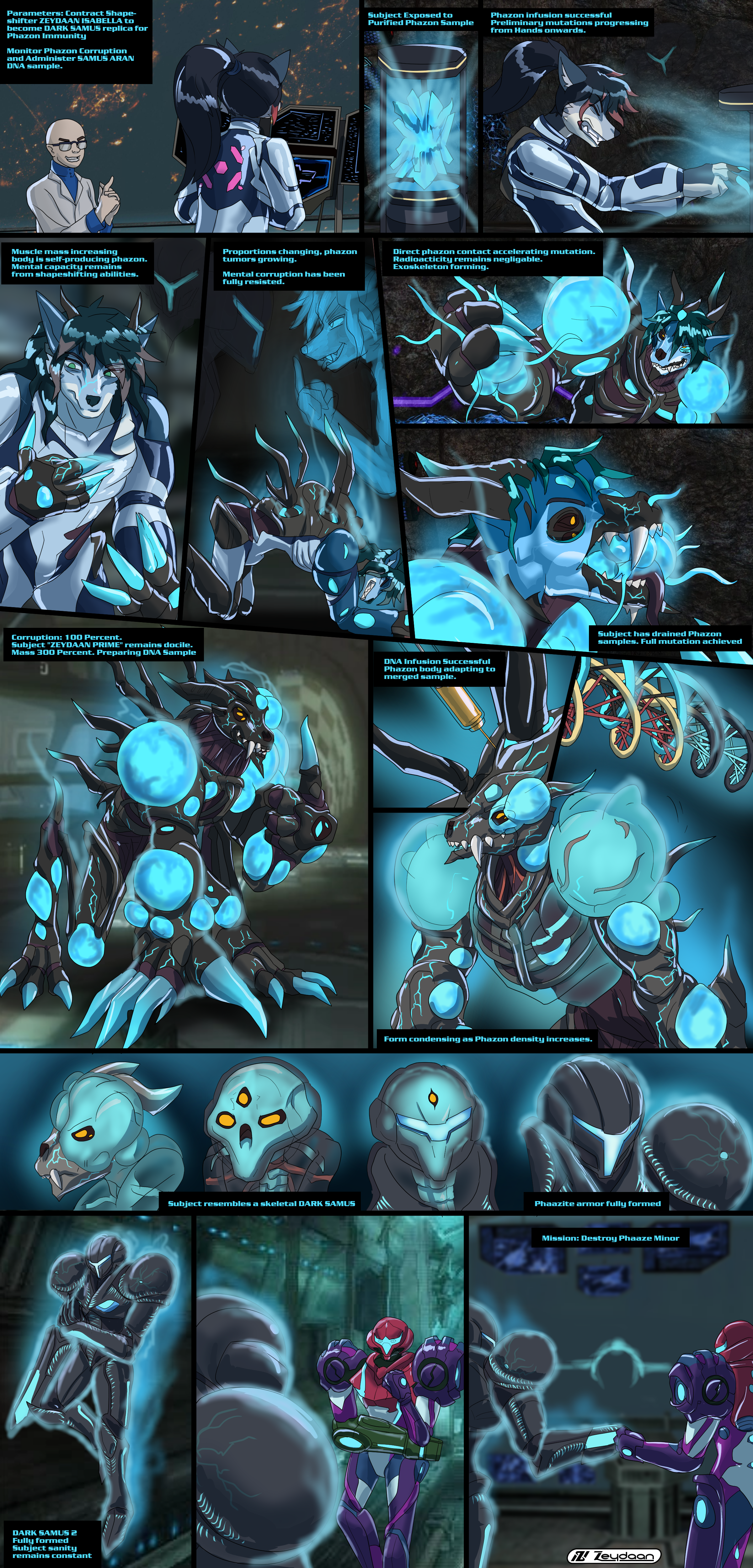 Zeydaan transforming into Dark Samus thanks to a Phazon infusion "Parameters: Contract Shape- shifter ZEYDAAN ISABELLA to become DARK SAMUS replica for Phazon Immunity Monitor Phazon Corruption and Administer SAMUS ARAN DNA sample." "Subject Exposed to Purified Phazon Sample" "Phazon infusion successful Preliminary mutations progressing from Hands onwards." "Muscle mass increasing body is self-producing phazon. Mental capacity remains from shapeshifting abilities." "Proportions changing, phazon tumors growing. Mental corruption has been fully resisted." "Direct phazon contact accelerating mutation. Radioacticity remains negligable. Exoskeleton forming." "Subject has drained Phazon samples. Full mutation achieved" "Corruption: 100 Percent. Subject "ZEYDAAN PRIME" remains docile. Mass 300 Percent. Preparing DNA Sample" "DNA Infusion Successful Phazon body adapting to merged sample." "Form condensing as Phazon density increases." "Subject resembles a skeletal DARK SAMUS" "Phaazite armor fully formed" "DARK SAMUS 2 Fully formed Subject sanity remains constant" "Mission: Destroy Phaaze Minor"