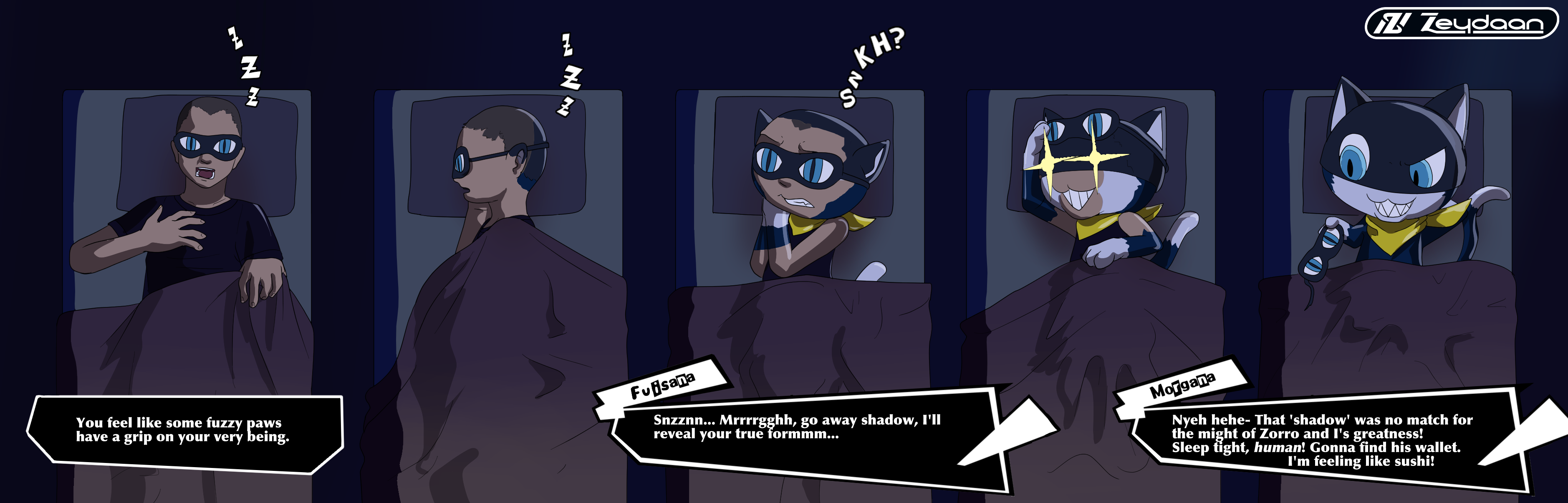 Fuisha turning into Morgana while sleeping thanks to a facemask. "You feel like some fuzzy paws have a grip on your very being." Fuisana "Snzznn... Mrrrrgghh, go away shadow, I'll reveal your true formmm..." Morgana "Nyeh hehe- That 'shadow' was no match for the might of Zorro and I's greatness! Sleep tight, human! Gonna find his wallet. I'm feeling like sushi!"