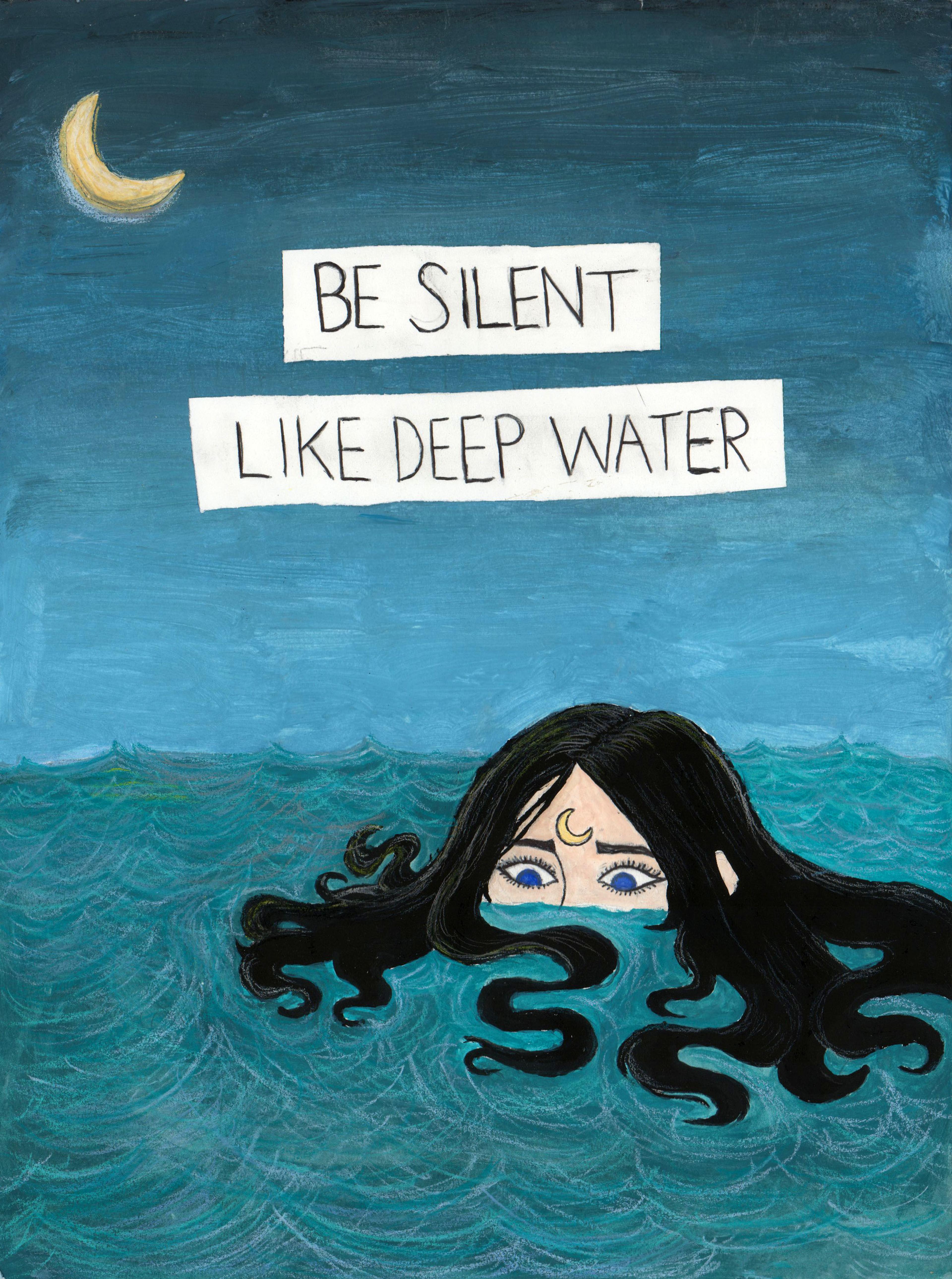 Illustration of an adolescent girl made with watercolor, Prismacolors, tempera, and paper. The girl, who has long black wavy hair, is submerged in a wavy teal ocean to just below her large blue eyes, which stare down at the water around her. A crescent moon is drawn across her forehead between her eyebrows, and a crescent moon also appears in the dark blue night sky at the top left corner of the image. Two white horizontal bars appear above the girl's head with a caption in black capital letters that reads, "BE SILENT LIKE DEEP WATER."