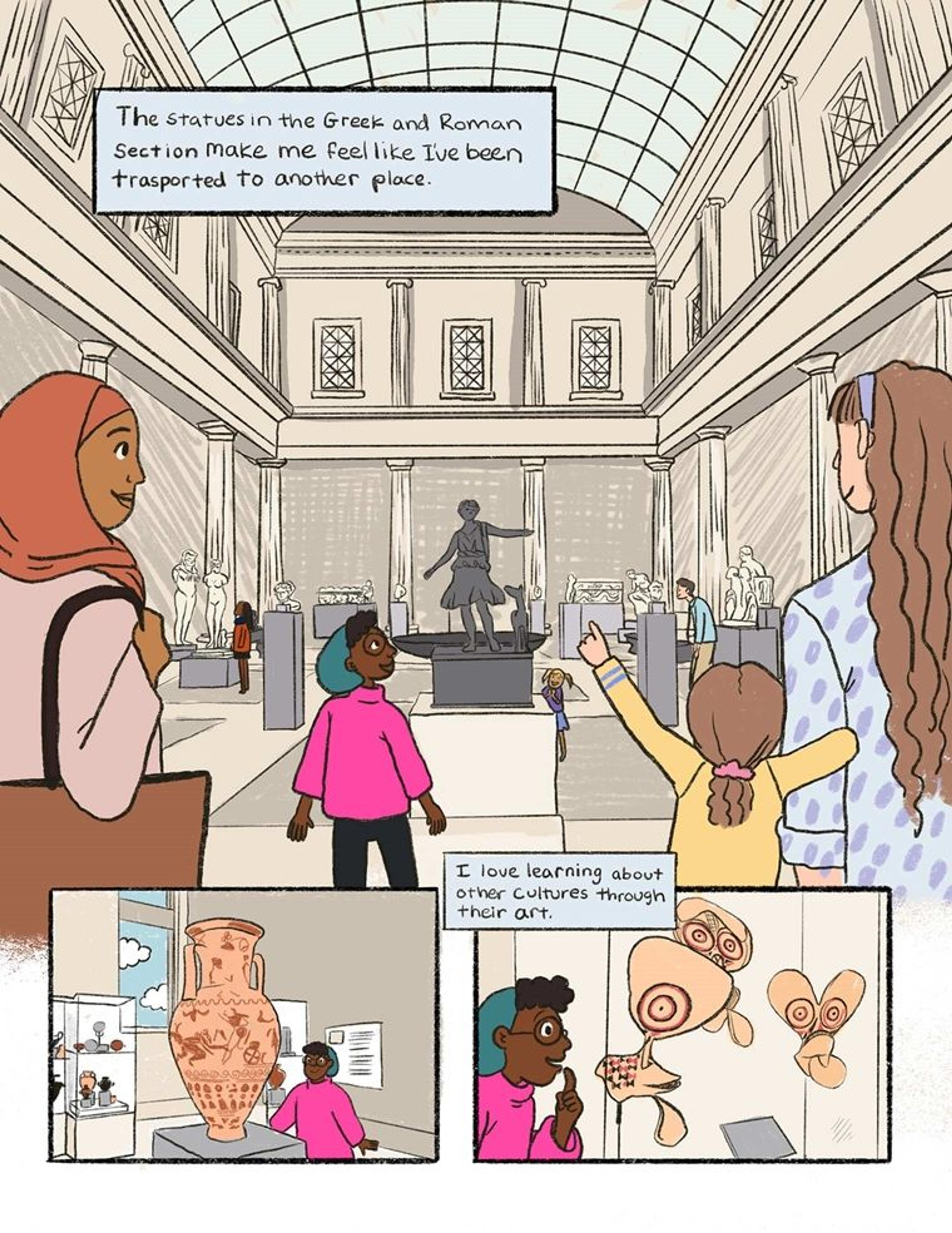 In this comic page, the girl in the pink sweater and green beret stands in the met's high ceilinged, skylit Greek and Roman hall. A Roman statue of a man with arms outstretched and a dog at his side is in the center of the page. Visiting individuals and families stand to either side of her. A text box over the image read: "The statues in the Greek and Roman section make me feel like I've been transported to another place." Below the larger image are two drawings of the girl admiring other pieces of art, a large vase that towers over her and a collection of huge canvas masks from Oceania. A text box reads "I love learning about other cultures through art."