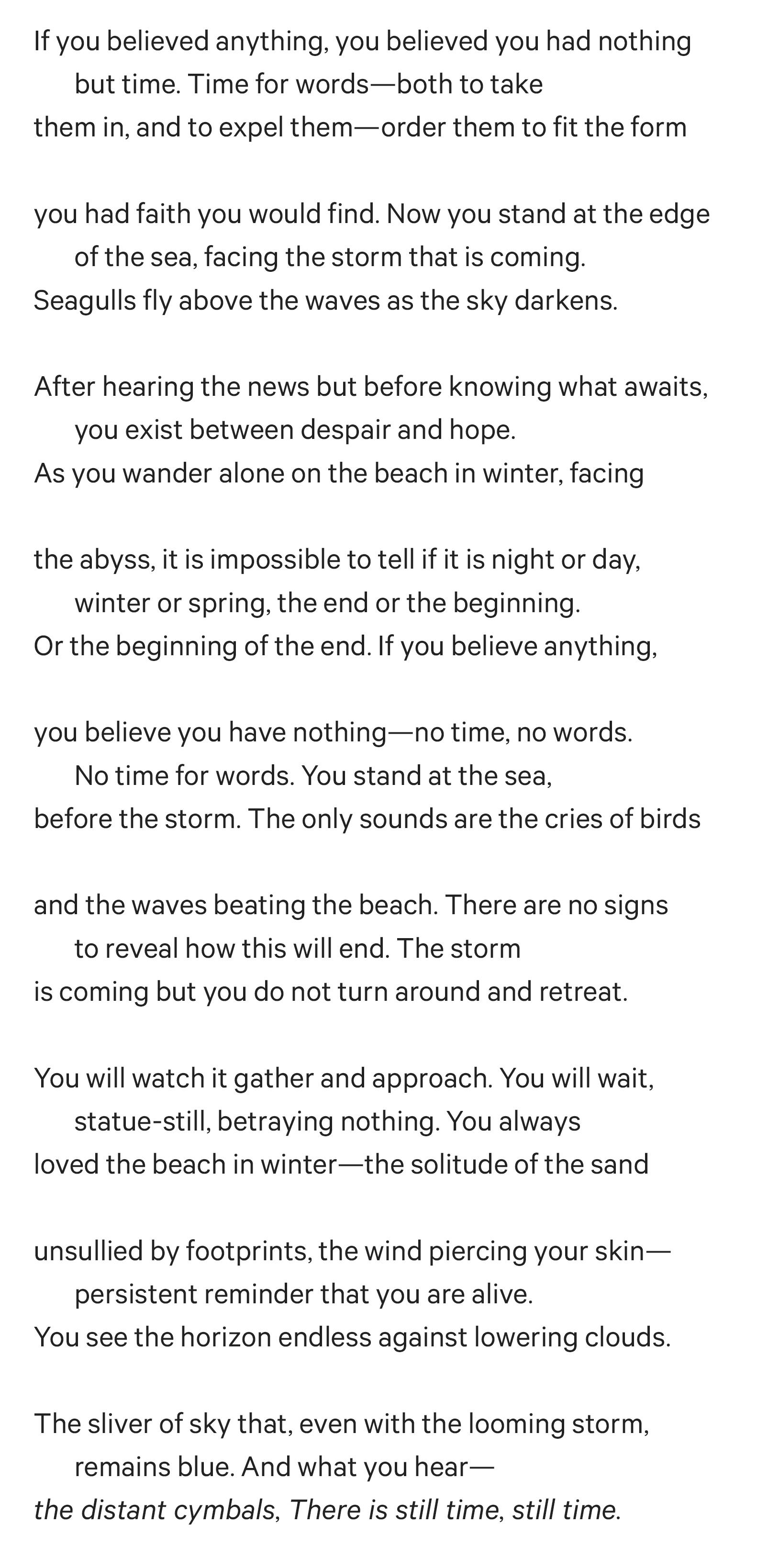 If you believed anything, you believed you had nothing but time. Time for words—both to take them in, and to expel them—order them to fit the form you had faith you would find. Now you stand at the edge of the sea, facing the storm that is coming. Seagulls fly above the waves as the sky darkens. After hearing the news but before knowing what awaits, you exist between despair and hope. As you wander alone on the beach in winter, facing the abyss, it is impossible to tell if it is night or day, winter or spring, the end or the beginning. Or the beginning of the end. If you believe anything, you believe you have nothing—no time, no words. No time for words. You stand at the sea, before the storm. The only sounds are the cries of birds and the waves beating the beach. There are no signs to reveal how this will end. The storm is coming but you do not turn around and retreat. You will watch it gather and approach. You will wait, statue-still, betraying nothing. You always loved the beach in winter—the solitude of the sand unsullied by footprints, the wind piercing your skin— persistent reminder that you are alive. You see the horizon endless against lowering clouds. The sliver of sky that, even with the looming storm, remains blue. And what you hear— the distant cymbals, There is still time, still time.