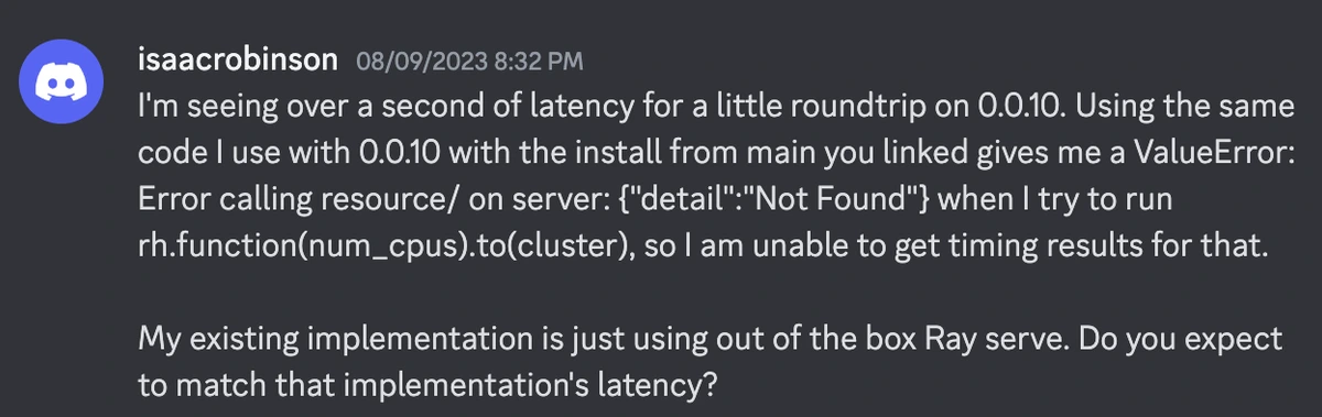 I'm seeing over a second of latency for a little roundtrip on 0.0.10. Using the same code I use with 0.0.10 with the install from main you linked gives me a ValueError: Error calling resource/ on server: {"detail":"Not Found"} when I try to run rh.function(num_cpus).to(cluster), so I am unable to get timing results for that. My existing implementation is just using out of the box Ray serve. Do you expect to match that implementation's latency?