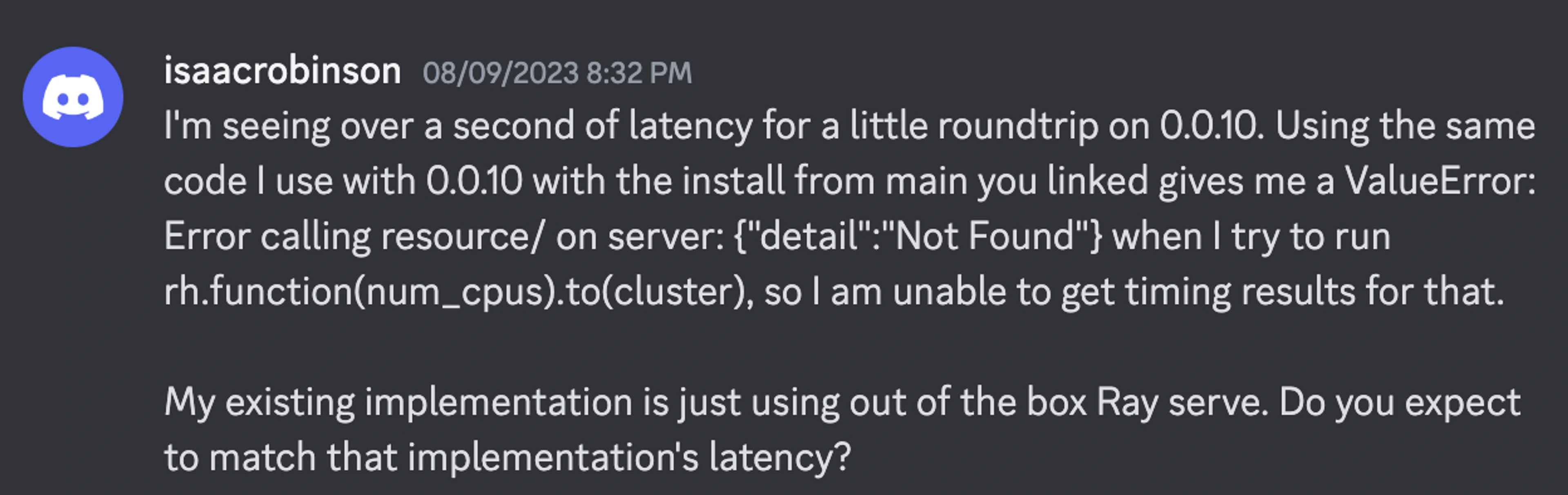 I'm seeing over a second of latency for a little roundtrip on 0.0.10. Using the same code I use with 0.0.10 with the install from main you linked gives me a ValueError: Error calling resource/ on server: {"detail":"Not Found"} when I try to run rh.function(num_cpus).to(cluster), so I am unable to get timing results for that.  My existing implementation is just using out of the box Ray serve. Do you expect to match that implementation's latency?