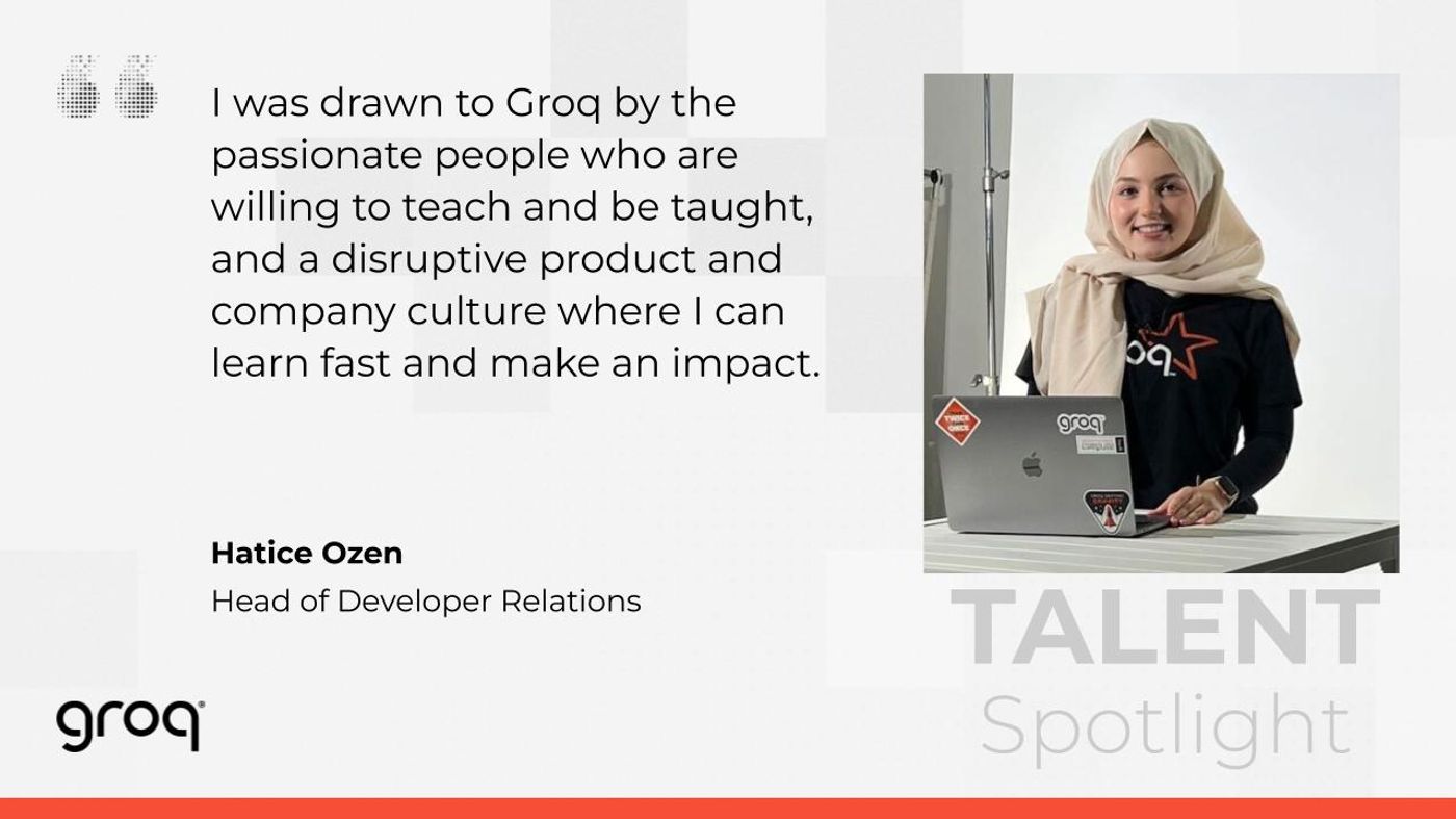 “I was drawn to Groq by the passionate people who are willing to teach and be taught, and a disruptive product and company culture where I can learn fast and make an impact.” Hatice Ozen, Developer Relations