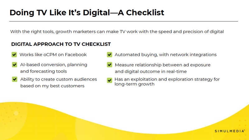 Here's a checklist of things to lookout for if you're exploring TV advertising solutions and want to be sure your TV advertising partner helps growth marketers like you make TV work with the speed and precision of digital.