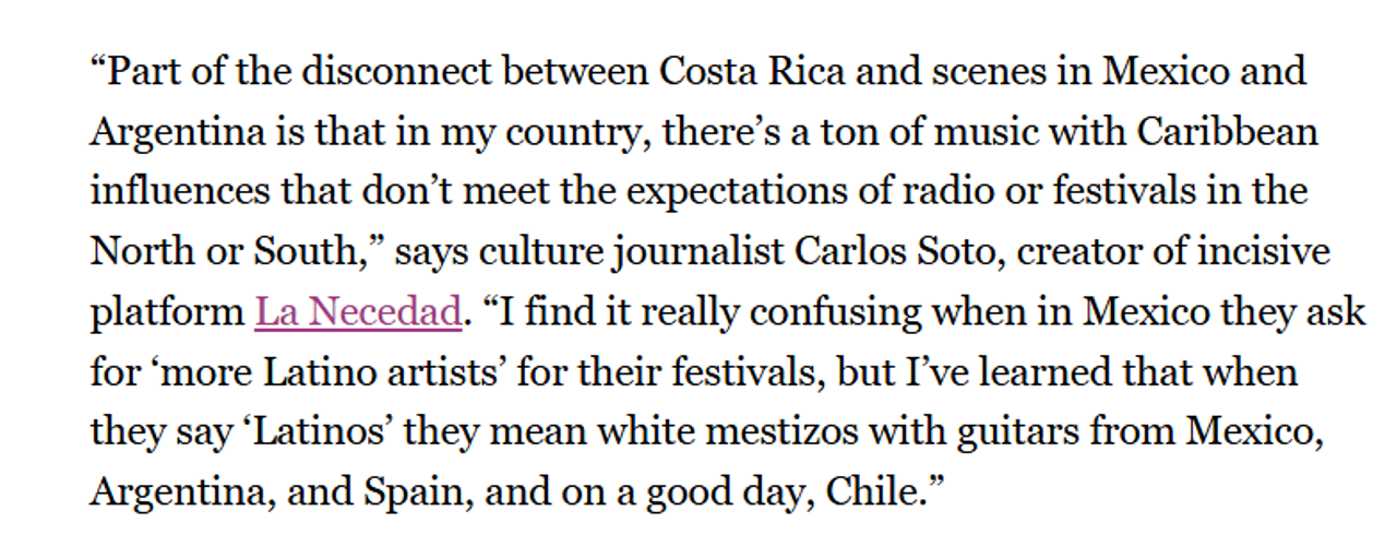 Quote from article: “Part of the disconnect between Costa Rica and scenes in Mexico and Argentina is that in my country, there’s a ton of music with Caribbean influences that don’t meet the expectations of radio or festivals in the North or South,” says culture journalist Carlos Soto, creator of incisive platform La Necedad. “I find it really confusing when in Mexico they ask for ‘more Latino artists’ for their festivals, but I’ve learned that when they say ‘Latinos’ they mean white mestizos with guitars from Mexico, Argentina, and Spain, and on a good day, Chile.”