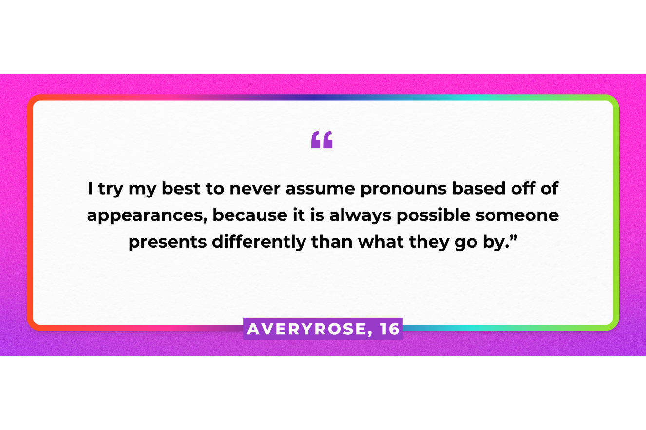 “I try my best to never assume pronouns based off of appearances, because it is always possible someone presents differently than what they go by." AveryRose, 16