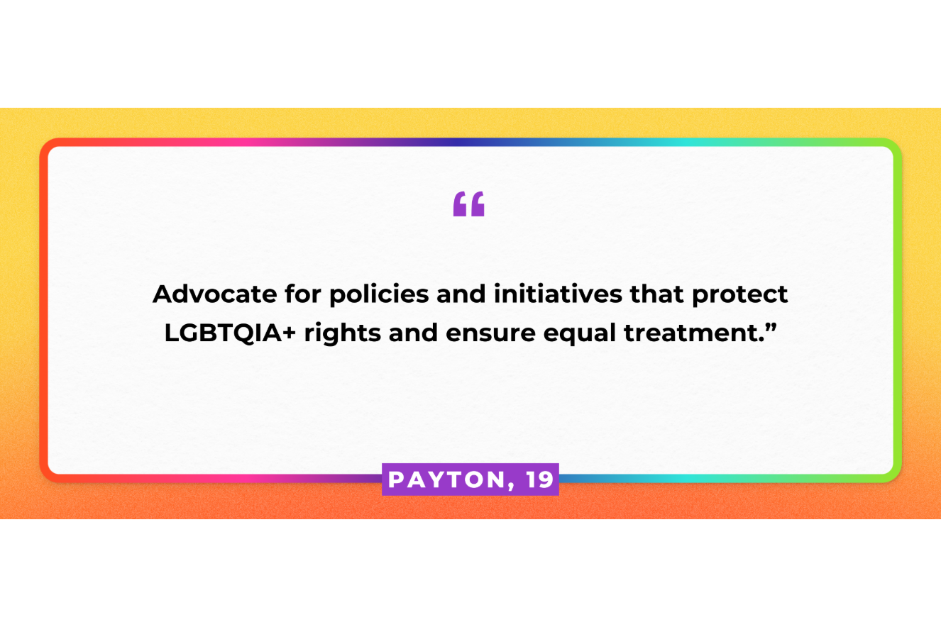 "Advocate for policies and initiatives that protect LGBTQIA+ rights and ensure equal treatment." Payton, 19