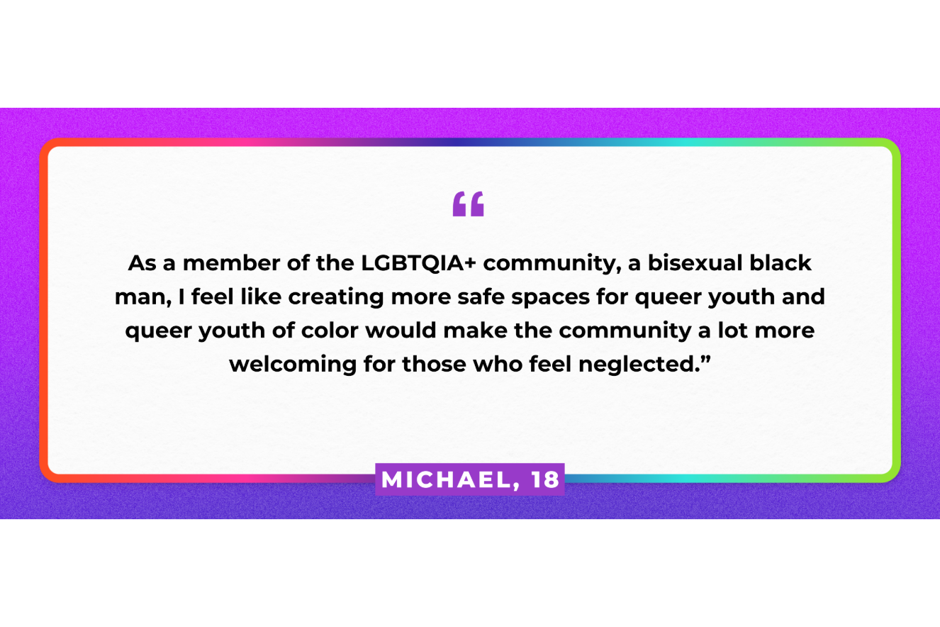 "As a member of the LGBTQIA+ community, a bisexual black man, I feel like creating more safe spaces for queer youth and queer youth of color would make the community a lot more welcoming for those who feel neglected." Michael, 18