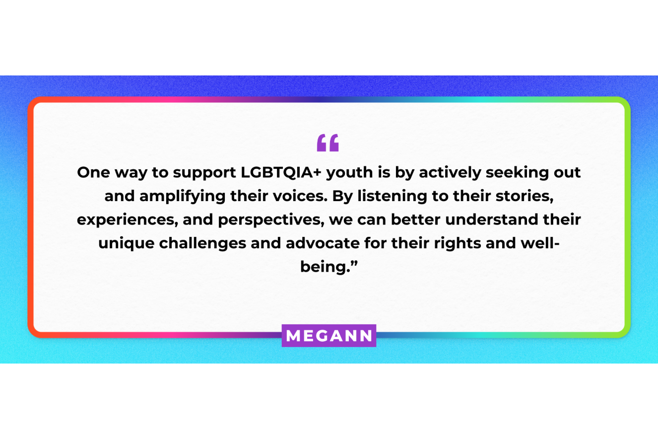 "One way to support LGBTQIA+ youth is by actively seeking out and amplifying their voices. By listening to their stories, experiences, and perspectives, we can better understand their unique challenges and advocate for their rights and well-being." Megann