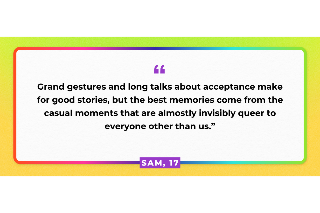 Grand gestures and long talks about acceptance make for good stories, but the best memories come from the casual moments that are almost invisibly queer to everyone other than us. Sam, 17.