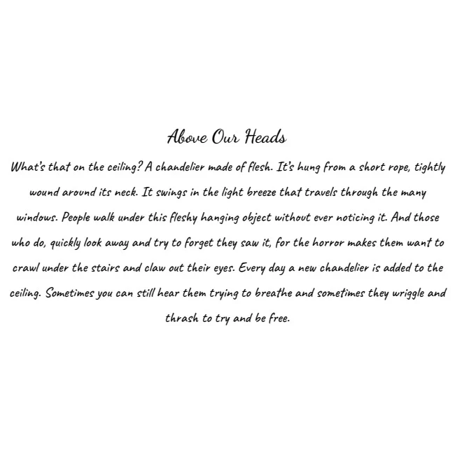 Text: "Above our heads. What's that on the ceiling? A chandelier made of flesh. It's hung from a short rope, tightly wound around its neck. It swings in the light breeze that travels through the many windows. People walk under this fleshy handing object without ever noticing it. And those who do, quickly look away and try to forget they saw it, for the horror makes them want to crawl under the stairs and claw out their eyes. Every day a new chandelier is added to the ceiling. Sometimes you can still hear them trying to breathe and sometimes they wriggle and thrash to try and be free." 